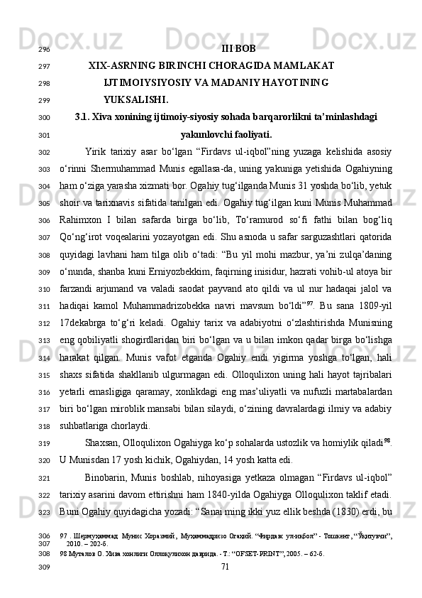 III BOB 
XIX-ASRNING BIRINCHI CHORAGIDA MAMLAKAT 
IJTIMOIYSIYOSIY VA MADANIY HAYOTINING 
YUKSALISHI. 
3.1. Xiva xonining ijtimoiy-siyosiy sohada barqarorlikni ta’minlashdagi 
yakunlovchi faoliyati. 
Yirik   tarixiy   asar   bo‘lgan   “Firdavs   ul-iqbol”ning   yuzaga   kelishida   asosiy
o‘rinni   Shermuhammad   Munis   egallasa-da,   uning   yakuniga   yetishida   Ogahiyning
ham o‘ziga yarasha xizmati bor. Ogahiy tug‘ilganda Munis 31 yoshda bo‘lib, yetuk
shoir va tarixnavis sifatida tanilgan edi. Ogahiy tug‘ilgan kuni Munis Muhammad
Rahimxon   I   bilan   safarda   birga   bo‘lib,   To‘ramurod   so‘fi   fathi   bilan   bog‘liq
Qo‘ng‘irot voqealarini yozayotgan edi. Shu asnoda u safar sarguzashtlari  qatorida
quyidagi   lavhani   ham   tilga   olib   o‘tadi:   “Bu   yil   mohi   mazbur,   ya’ni   zulqa’daning
o‘nunda, shanba kuni Erniyozbekkim, faqirning inisidur, hazrati vohib-ul atoya bir
farzandi   arjumand   va   valadi   saodat   payvand   ato   qildi   va   ul   nur   hadaqai   jalol   va
hadiqai   kamol   Muhammadrizobekka   navri   mavsum   bo‘ldi” 97
.   Bu   sana   1809-yil
17dekabrga   to‘g‘ri   keladi.   Ogahiy   tarix   va   adabiyotni   o‘zlashtirishda   Munisning
eng qobiliyatli shogirdlaridan biri bo‘lgan va u bilan imkon qadar birga bo‘lishga
harakat   qilgan.   Munis   vafot   etganda   Ogahiy   endi   yigirma   yoshga   to‘lgan,   hali
shaxs   sifatida   shakllanib   ulgurmagan  edi.   Olloqulixon  uning   hali   hayot   tajribalari
yetarli   emasligiga   qaramay,   xonlikdagi   eng   mas’uliyatli   va   nufuzli   martabalardan
biri bo‘lgan miroblik mansabi bilan silaydi, o‘zining davralardagi ilmiy va adabiy
suhbatlariga chorlaydi. 
Shaxsan, Olloqulixon Ogahiyga ko‘p sohalarda ustozlik va homiylik qiladi 98
.
U Munisdan 17 yosh kichik, Ogahiydan, 14 yosh katta edi. 
Binobarin,   Munis   boshlab,   nihoyasiga   yetkaza   olmagan   “Firdavs   ul-iqbol”
tarixiy asarini davom ettirishni ham 1840-yilda Ogahiyga Olloqulixon taklif etadi.
Buni Ogahiy quyidagicha yozadi: “Sanai ming ikki yuz ellik beshda (1830) erdi, bu
97  .   Шермуҳаммад  Мунис Хоразмий,  Муҳаммадризо Огаҳий. “Фирдавс ул-иқбол” - Тошкент, “Ўқитувчи”,
2010. – 202-б. 
98  Муталов О. Хива хонлиги Оллоқулихон даврида. -Т.: “OFSET-PRINT”, 2005. – 62-б. 
  71  296
297
298
299
300
301
302
303
304
305
306
307
308
309
310
311
312
313
314
315
316
317
318
319
320
321
322
323
306
307
308
309 