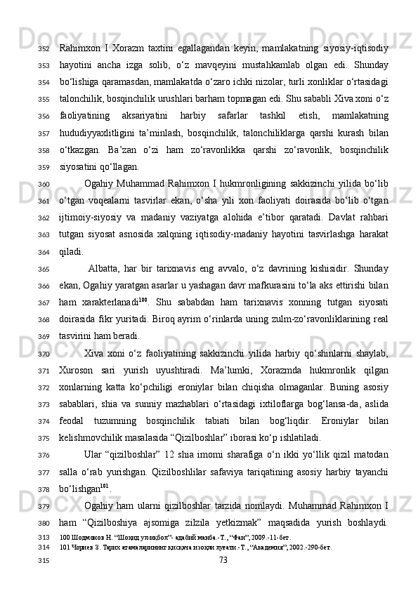 Rahimxon   I   Xorazm   taxtini   egallagandan   keyin,   mamlakatning   siyosiy-iqtisodiy
hayotini   ancha   izga   solib,   o‘z   mavqeyini   mustahkamlab   olgan   edi.   Shunday
bo‘lishiga qaramasdan, mamlakatda o‘zaro ichki nizolar, turli xonliklar o‘rtasidagi
talonchilik, bosqinchilik urushlari barham topmagan edi. Shu sababli Xiva xoni o‘z
faoliyatining   aksariyatini   harbiy   safarlar   tashkil   etish,   mamlakatning
hududiyyaxlitligini   ta’minlash,   bosqinchilik,   talonchiliklarga   qarshi   kurash   bilan
o‘tkazgan.   Ba’zan   o‘zi   ham   zo‘ravonlikka   qarshi   zo‘ravonlik,   bosqinchilik
siyosatini qo‘llagan. 
Ogahiy   Muhammad   Rahimxon   I   hukmronligining   sakkizinchi   yilida   bo‘lib
o‘tgan   voqealarni   tasvirlar   ekan,   o‘sha   yili   xon   faoliyati   doirasida   bo‘lib   o‘tgan
ijtimoiy-siyosiy   va   madaniy   vaziyatga   alohida   e’tibor   qaratadi.   Davlat   rahbari
tutgan   siyosat   asnosida   xalqning   iqtisodiy-madaniy   hayotini   tasvirlashga   harakat
qiladi. 
  Albatta,   har   bir   tarixnavis   eng   avvalo,   o‘z   davrining   kishisidir.   Shunday
ekan, Ogahiy yaratgan asarlar u yashagan davr mafkurasini to‘la aks ettirishi bilan
ham   xarakterlanadi 100
.   Shu   sababdan   ham   tarixnavis   xonning   tutgan   siyosati
doirasida fikr yuritadi. Biroq ayrim o‘rinlarda uning zulm-zo‘ravonliklarining real
tasvirini ham beradi. 
Xiva   xoni   o‘z   faoliyatining   sakkizinchi   yilida   harbiy   qo‘shinlarni   shaylab,
Xuroson   sari   yurish   uyushtiradi.   Ma’lumki,   Xorazmda   hukmronlik   qilgan
xonlarning   katta   ko‘pchiligi   eroniylar   bilan   chiqisha   olmaganlar.   Buning   asosiy
sabablari,   shia   va   sunniy   mazhablari   o‘rtasidagi   ixtiloflarga   bog‘lansa-da,   aslida
feodal   tuzumning   bosqinchilik   tabiati   bilan   bog‘liqdir.   Eroniylar   bilan
kelishmovchilik masalasida “Qizilboshlar” iborasi ko‘p ishlatiladi. 
Ular   “qizilboshlar”   12   shia   imomi   sharafiga   o‘n   ikki   yo‘llik   qizil   matodan
salla   o‘rab   yurishgan.   Qizilboshlilar   safaviya   tariqatining   asosiy   harbiy   tayanchi
bo‘lishgan 101
.  
Ogahiy   ham   ularni   qizilboshlar   tarzida   nomlaydi.   Muhammad   Rahimxon   I
ham   “Qizilboshiya   ajsomiga   zilzila   yetkizmak”   maqsadida   yurish   boshlaydi.
100  Шодмонов Н. “Шоҳид ул-иқбол”- адабий манба.-Т., “Фан”, 2009.-11-бет. 
101  Чориев З. Тарих атамаларининг қисқача изоҳли луғати.-Т., “Академия”, 2002.-290-бет. 
  73  352
353
354
355
356
357
358
359
360
361
362
363
364
365
366
367
368
369
370
371
372
373
374
375
376
377
378
379
380
313
314
315 