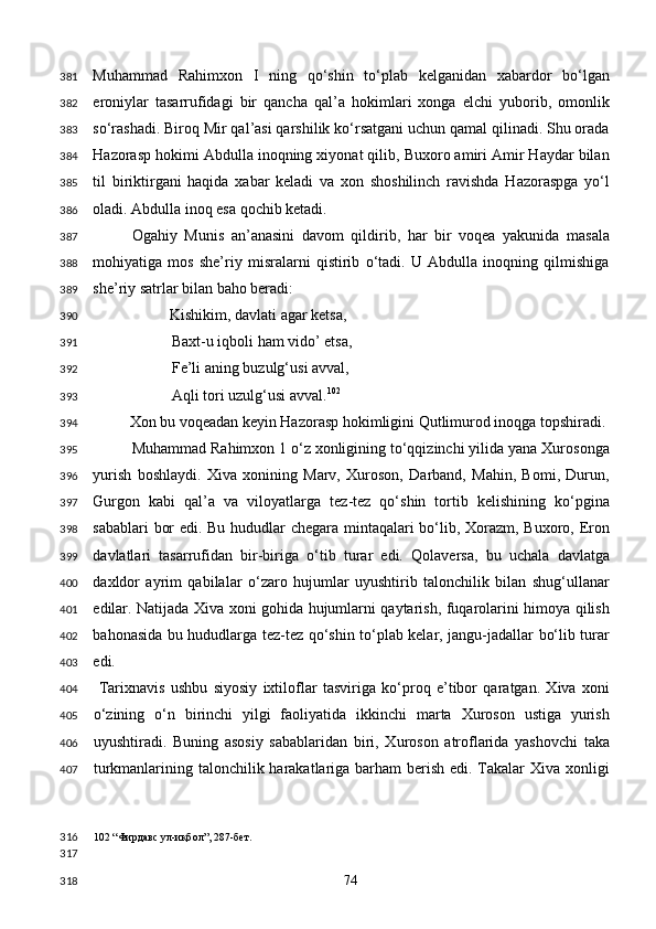 Muhammad   Rahimxon   I   ning   qo‘shin   to‘plab   kelganidan   xabardor   bo‘lgan
eroniylar   tasarrufidagi   bir   qancha   qal’a   hokimlari   xonga   elchi   yuborib,   omonlik
so‘rashadi. Biroq Mir qal’asi qarshilik ko‘rsatgani uchun qamal qilinadi. Shu orada
Hazorasp hokimi Abdulla inoqning xiyonat qilib, Buxoro amiri Amir Haydar bilan
til   biriktirgani   haqida   xabar   keladi   va   xon   shoshilinch   ravishda   Hazoraspga   yo‘l
oladi. Abdulla inoq esa qochib ketadi. 
Ogahiy   Munis   an’anasini   davom   qildirib,   har   bir   voqea   yakunida   masala
mohiyatiga   mos   she’riy   misralarni   qistirib   o‘tadi.   U   Abdulla   inoqning   qilmishiga
she’riy satrlar bilan baho beradi: 
  Kishikim, davlati agar ketsa, 
Baxt-u iqboli ham vido’ etsa, 
Fe’li aning buzulg‘usi avval, 
Aqli tori uzulg‘usi avval. 102
 
  Xon bu voqeadan keyin Hazorasp hokimligini Qutlimurod inoqga topshiradi. 
Muhammad Rahimxon 1 o‘z xonligining to‘qqizinchi yilida yana Xurosonga
yurish   boshlaydi.   Xiva   xonining   Marv,   Xuroson,   Darband,   Mahin,   Bomi,   Durun,
Gurgon   kabi   qal’a   va   viloyatlarga   tez-tez   qo‘shin   tortib   kelishining   ko‘pgina
sabablari bor edi. Bu hududlar chegara mintaqalari bo‘lib, Xorazm, Buxoro, Eron
davlatlari   tasarrufidan   bir-biriga   o‘tib   turar   edi.   Qolaversa,   bu   uchala   davlatga
daxldor   ayrim   qabilalar   o‘zaro   hujumlar   uyushtirib   talonchilik   bilan   shug‘ullanar
edilar. Natijada Xiva xoni gohida hujumlarni qaytarish, fuqarolarini himoya qilish
bahonasida bu hududlarga tez-tez qo‘shin to‘plab kelar, jangu-jadallar bo‘lib turar
edi. 
  Tarixnavis   ushbu   siyosiy   ixtiloflar   tasviriga   ko‘proq   e’tibor   qaratgan.   Xiva   xoni
o‘zining   o‘n   birinchi   yilgi   faoliyatida   ikkinchi   marta   Xuroson   ustiga   yurish
uyushtiradi.   Buning   asosiy   sabablaridan   biri,   Xuroson   atroflarida   yashovchi   taka
turkmanlarining talonchilik harakatlariga barham berish edi. Takalar  Xiva xonligi
102  “Фирдавс ул-иқбол”, 287-бет. 
 
  74  381
382
383
384
385
386
387
388
389
390
391
392
393
394
395
396
397
398
399
400
401
402
403
404
405
406
407
316
317
318 