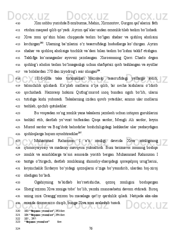 Xon ushbu yurishda Bomiburma, Mahin, Xirmontov, Gurgon qal’alarini fath
etishni maqsad qilib qo‘yadi. Ayrim qal’alar undan omonlik tilab taslim bo‘lishadi.
Xiva   xoni   qo‘shin   bilan   chiqqanda   taslim   bo‘lgan   shahar   va   qishloq   aholisini
kechirgan 103
.   Ularning   ba’zilarini   o‘z   tasarrufidagi   hududlarga   ko‘chirgan.   Ayrim
shahar   va   qishloq   aholisiga   tinchlik   va’dasi   bilan   taslim   bo‘lishni   taklif   etishgan.
Taklifga   ko‘nmaganlar   ayovsiz   jazolangan.   Xurosonning   Qorri   Charlo   degan
qishlog‘i aholisi taslim bo‘lmaganligi uchun shafqatsiz qirib tashlangan va ayollar
va bolalardan 270 dan ziyodrog‘i asir olingan 104
. 
1816-yilda   taka   turkmanlari   Hazorasp   tasarrufidagi   yerlarga   kelib,
talonchilik   qilishadi.   Ko‘plab   mollarni   o‘lja   qilib,   bir   necha   kishilarni   o‘ldirib
qochishadi.   Hazorasp   hokimi   Qutlug‘murod   inoq   bundan   ogoh   bo‘lib,   ularni
tutishga   kishi   yuboradi.   Takalarning   izidan   quvib   yetadilar,   ammo   ular   mollarni
tashlab, qochib qutuladilar. 
Bu voqeadan so‘ng xonlik yana takalarni jazolash uchun intiqom guruhlarini
tashkil   etib,   dastlab   yo‘vmit   toifasidan   Qoqa   sardor,   Mengli   Ali   sardor,   keyin
Murod sardor   va Bog‘ibek  bahodirlar   boshchiligidagi   lashkarlar  ular  yashaydigan
qishloqlarga hujum uyushtiradilar 105
. 
Muhammad   Rahimxon   I   o‘z   xonligi   davrida   Xiva   xonligining
ijtimoiysiyosiy   va madaniy  mavqeini   yuksaltirdi.  Buni   tarixnavis  xonning  boshqa
xonlik   va   amirliklarga   ta’siri   asnosida   yoritib   bergan.   Muhammad   Rahimxon   I
taxtga   o‘ltirgach,   dastlab   xonlikning   shimoliy-sharqidagi   qoraqalpoq   urug‘larini,
keyinchalik   Sirdaryo   bo‘yidagi   qozoqlarni   o‘ziga   bo‘ysundirib,   ulardan   boj-xiroj
oladigan bo‘ladi. 
Ogahiyning   ta’kidlab   ko‘rsatishicha,   qozoq   xonligini   boshqargan
Sherg‘ozixon Xiva xoniga tobe’ bo‘lib, yaxshi munosabatni davom etdiradi. Biroq
uning   inisi   Orangg‘ozixon   bu   masalaga   qat’iy   qarshilik   qiladi.   Natijada   aka-uka
orasida doimo nizo chiqib, bunga Xiva xoni aralashib turadi. 
103  “Фирдавс ул-иқбол”, 293-бет.   
104  “Фирдавс ул-иқбол”, 294-бет.  
105  ,  297-
“Фирдавс ул-иқбол” бет.  
  76  410
411
412
413
414
415
416
417
418
419
420
421
422
423
424
425
426
427
428
429
430
431
432
433
434
435
436
320
321
322
323
324