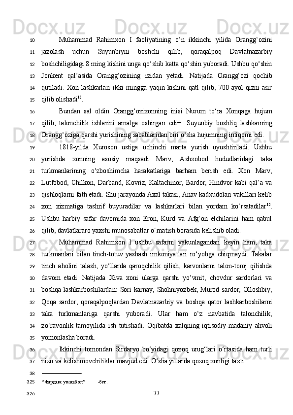 Muhammad   Rahimxon   I   faoliyatining   o‘n   ikkinchi   yilida   Orangg‘ozini
jazolash   uchun   Suyunbiyni   boshchi   qilib,   qoraqalpoq   Davlatnazarbiy
boshchiligidagi 8 ming kishini unga qo‘shib katta qo‘shin yuboradi. Ushbu qo‘shin
Jonkent   qal’asida   Orangg‘ozining   izidan   yetadi.   Natijada   Orangg‘ozi   qochib
qutiladi.   Xon   lashkarlari   ikki   mingga   yaqin   kishini   qatl   qilib,   700   ayol-qizni   asir
qilib olishadi 10
. 
Bundan   sal   oldin   Orangg‘ozixonning   inisi   Nurum   to‘ra   Xonqaga   hujum
qilib,   talonchilik   ishlarini   amalga   oshirgan   edi 11
.   Suyunbiy   boshliq   lashkarning
Orangg‘oziga qarshi yurishining sabablaridan biri o‘sha hujumning intiqomi edi. 
1818-yilda   Xuroson   ustiga   uchinchi   marta   yurish   uyushtiriladi.   Ushbu
yurishda   xonning   asosiy   maqsadi   Marv,   Ashxobod   hududlaridagi   taka
turkmanlarining   o‘zboshimcha   harakatlariga   barham   berish   edi.   Xon   Marv,
Lutfobod,   Chilkon,   Darband,   Kovriz,   Kaltachinor,   Bardor,   Hindvor   kabi   qal’a   va
qishloqlarni fath etadi. Shu jarayonda Axal takasi, Anav kadxudolari vakillari kelib
xon   xizmatiga   tashrif   buyuradilar   va   lashkarlari   bilan   yordam   ko‘rsatadilar 12
.
Ushbu   harbiy   safar   davomida   xon   Eron,   Kurd   va   Afg‘on   elchilarini   ham   qabul
qilib, davlatlararo yaxshi munosabatlar o‘rnatish borasida kelishib oladi. 
Muhammad   Rahimxon   I   ushbu   safarni   yakunlagandan   keyin   ham,   taka
turkmanlari   bilan   tinch-totuv   yashash   imkoniyatlari   ro‘yobga   chiqmaydi.   Takalar
tinch   aholini   talash,   yo‘llarda   qaroqchilik   qilish,   karvonlarni   talon-toroj   qilishda
davom   etadi.   Natijada   Xiva   xoni   ularga   qarshi   yo‘vmit,   chovdur   sardorlari   va
boshqa   lashkarboshilardan:   Sori   karnay,   Shohniyozbek,   Murod   sardor,   Olloshbiy,
Qoqa   sardor,   qoraqalpoqlardan   Davlatnazarbiy   va   boshqa   qator   lashkarboshilarni
taka   turkmanlariga   qarshi   yuboradi.   Ular   ham   o‘z   navbatida   talonchilik,
zo‘ravonlik   tamoyilida   ish   tutishadi.   Oqibatda   xalqning   iqtisodiy-madaniy   ahvoli
yomonlasha boradi. 
Ikkinchi   tomondan   Sirdaryo   bo‘yidagi   qozoq   urug‘lari   o‘rtasida   ham   turli
nizo va kelishmovchiliklar mavjud edi. O‘sha yillarda qozoq xonligi taxti 
                         
“Фирдавс ул-иқбол” -бет.  
  77  10
11
12
13
14
15
16
17
18
19
20
21
22
23
24
25
26
27
28
29
30
31
32
33
34
35
36
37
38
325
326 