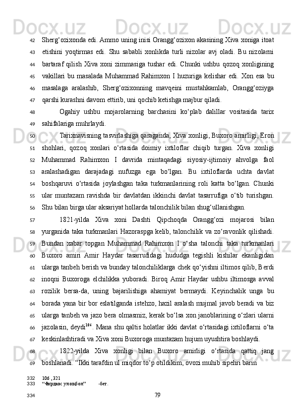 Sherg‘ozixonda edi. Ammo uning inisi Orangg‘ozixon akasining Xiva xoniga itoat
etishini   yoqtirmas   edi.   Shu   sababli   xonlikda   turli   nizolar   avj   oladi.   Bu   nizolarni
bartaraf   qilish   Xiva   xoni   zimmasiga   tushar   edi.   Chunki   ushbu   qozoq   xonligining
vakillari  bu  masalada  Muhammad  Rahimxon  I  huzuriga  kelishar  edi.  Xon  esa  bu
masalaga   aralashib,   Sherg‘ozixonning   mavqeini   mustahkamlab,   Orangg‘oziyga
qarshi kurashni davom ettirib, uni qochib ketishga majbur qiladi. 
Ogahiy   ushbu   mojarolarning   barchasini   ko‘plab   dalillar   vositasida   tarix
sahifalariga muhrlaydi.   
Tarixnavisning tasvirlashiga qaraganda, Xiva xonligi, Buxoro amirligi, Eron
shohlari,   qozoq   xonlari   o‘rtasida   doimiy   ixtiloflar   chiqib   turgan.   Xiva   xonligi
Muhammad   Rahimxon   I   davrida   mintaqadagi   siyosiy-ijtimoiy   ahvolga   faol
aralashadigan   darajadagi   nufuzga   ega   bo‘lgan.   Bu   ixtiloflarda   uchta   davlat
boshqaruvi   o‘rtasida   joylashgan   taka   turkmanlarining   roli   katta   bo‘lgan.   Chunki
ular   muntazam   ravishda   bir   davlatdan   ikkinchi   davlat   tasarrufiga   o‘tib   turishgan.
Shu bilan birga ular aksariyat hollarda talonchilik bilan shug‘ullanishgan. 
1821-yilda   Xiva   xoni   Dashti   Qipchoqda   Orangg‘ozi   mojarosi   bilan
yurganida taka turkmanlari Hazoraspga kelib, talonchilik va zo‘ravonlik qilishadi.
Bundan   xabar   topgan   Muhammad   Rahimxon   I   o‘sha   talonchi   taka   turkmanlari
Buxoro   amiri   Amir   Haydar   tasarrufidagi   hududga   tegishli   kishilar   ekanligidan
ularga tanbeh berish va bunday talonchiliklarga chek qo‘yishni iltimos qilib, Berdi
inoqni   Buxoroga   elchilikka   yuboradi.   Biroq   Amir   Haydar   ushbu   iltimosga   avval
rozilik   bersa-da,   uning   bajarilishiga   ahamiyat   bermaydi.   Keyinchalik   unga   bu
borada yana bir bor eslatilganda istehzo, hazil aralash mujmal javob beradi va biz
ularga tanbeh va jazo bera olmasmiz, kerak bo‘lsa xon janoblarining o‘zlari ularni
jazolasin, deydi 106
. Mana shu qaltis holatlar ikki davlat o‘rtasidagi ixtiloflarni o‘ta
keskinlashtiradi va Xiva xoni Buxoroga muntazam hujum uyushtira boshlaydi.    
1822-yilda   Xiva   xonligi   bilan   Buxoro   amirligi   o‘rtasida   qattiq   jang
boshlanadi. “Ikki tarafdin ul miqdor to‘p otildikim, ovozi muhib sipehri barin 
106  , 321
“Фирдавс ул-иқбол” -бет.  
  79  42
43
44
45
46
47
48
49
50
51
52
53
54
55
56
57
58
59
60
61
62
63
64
65
66
67
68
69
332
333
334 