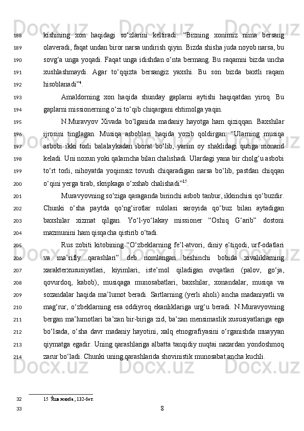 kishining   xon   haqidagi   so‘zlarini   keltiradi:   “Bizning   xonimiz   nima   bersang
olaveradi, faqat undan biror narsa undirish qiyin. Bizda shisha juda noyob narsa, bu
sovg‘a unga yoqadi. Faqat unga idishdan o‘nta bermang. Bu raqamni bizda uncha
xushlashmaydi.   Agar   to‘qqizta   bersangiz   yaxshi.   Bu   son   bizda   baxtli   raqam
hisoblanadi” 4
. 
Amaldorning   xon   haqida   shunday   gaplarni   aytishi   haqiqatdan   yiroq.   Bu
gaplarni missionerning o‘zi to‘qib chiqargani ehtimolga yaqin. 
N.Muravyov   Xivada   bo‘lganida   madaniy   hayotga   ham   qiziqqan.   Baxshilar
ijrosini   tinglagan.   Musiqa   asboblari   haqida   yozib   qoldirgan:   “Ularning   musiqa
asbobi   ikki   torli   balalaykadan   iborat   bo‘lib,   yarim   oy   shaklidagi   qutiga   monand
keladi. Uni noxun yoki qalamcha bilan chalishadi. Ulardagi yana bir cholg‘u asbobi
to‘rt   torli,   nihoyatda   yoqimsiz   tovush   chiqaradigan   narsa   bo‘lib,   pastdan   chiqqan
o‘qini yerga tirab, skripkaga o‘xshab chalishadi” 15
. 
Muravyovning so‘ziga qaraganda birinchi asbob tanbur, ikkinchisi qo‘buzdir.
Chunki   o‘sha   paytda   qo‘ng‘irotlar   sulolasi   saroyida   qo‘buz   bilan   aytadigan
baxshilar   xizmat   qilgan.   Yo‘l-yo‘lakay   missioner   “Oshiq   G‘arib”   dostoni
mazmunini ham qisqacha qistirib o‘tadi. 
Rus   zobiti   kitobining   “O‘zbeklarning   fe’l-atvori,   diniy   e’tiqodi,   urf-odatlari
va   ma’rifiy   qarashlari”   deb   nomlangan   beshinchi   bobida   xivaliklarning
xarakterxususiyatlari,   kiyimlari,   iste’mol   qiladigan   ovqatlari   (palov,   go‘ja,
qovurdoq,   kabob),   musiqaga   munosabatlari,   baxshilar,   xonandalar,   musiqa   va
sozandalar  haqida  ma’lumot  beradi. Sartlarning (yerli  aholi)  ancha madaniyatli  va
mag‘rur,   o‘zbeklarning   esa   oddiyroq   ekanliklariga   urg‘u   beradi.   N.Muravyovning
bergan ma’lumotlari ba’zan bir-biriga zid, ba’zan mensimaslik xususiyatlariga ega
bo‘lsada,   o‘sha   davr   madaniy   hayotini,   xalq   etnografiyasini   o‘rganishda   muayyan
qiymatga egadir. Uning qarashlariga albatta tanqidiy nuqtai nazardan yondoshmoq
zarur bo‘ladi. Chunki uning qarashlarida shovinistik munosabat ancha kuchli. 
15  Ўша манба, 132-бет.  
  8  188
189
190
191
192
193
194
195
196
197
198
199
200
201
202
203
204
205
206
207
208
209
210
211
212
213
214
32
33 