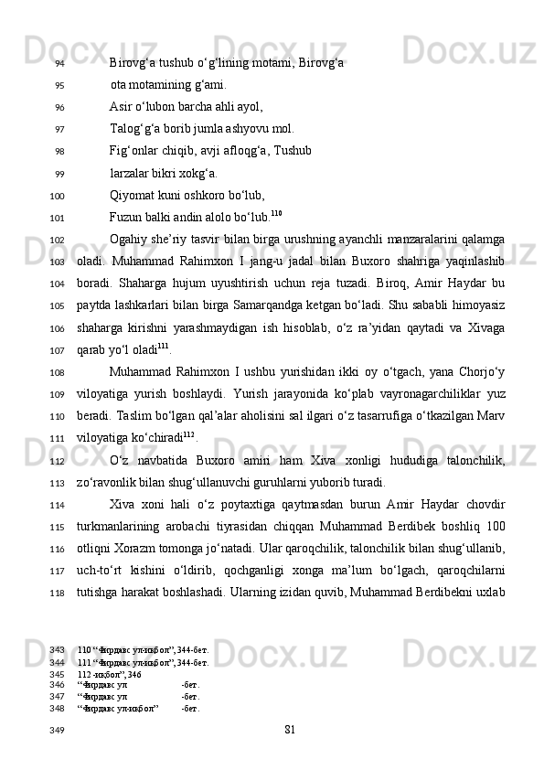 Birovg‘a tushub o‘g‘lining motami, Birovg‘a
ota motamining g‘ami. 
Asir o‘lubon barcha ahli ayol, 
Talog‘g‘a borib jumla ashyovu mol. 
Fig‘onlar chiqib, avji afloqg‘a, Tushub
larzalar bikri xokg‘a. 
Qiyomat kuni oshkoro bo‘lub, 
Fuzun balki andin alolo bo‘lub. 110
  
Ogahiy she’riy tasvir bilan birga urushning ayanchli  manzaralarini qalamga
oladi.   Muhammad   Rahimxon   I   jang-u   jadal   bilan   Buxoro   shahriga   yaqinlashib
boradi.   Shaharga   hujum   uyushtirish   uchun   reja   tuzadi.   Biroq,   Amir   Haydar   bu
paytda lashkarlari bilan birga Samarqandga ketgan bo‘ladi. Shu sababli himoyasiz
shaharga   kirishni   yarashmaydigan   ish   hisoblab,   o‘z   ra’yidan   qaytadi   va   Xivaga
qarab yo‘l oladi 111
. 
Muhammad   Rahimxon   I   ushbu   yurishidan   ikki   oy   o‘tgach,   yana   Chorjo‘y
viloyatiga   yurish   boshlaydi.   Yurish   jarayonida   ko‘plab   vayronagarchiliklar   yuz
beradi. Taslim bo‘lgan qal’alar aholisini sal ilgari o‘z tasarrufiga o‘tkazilgan Marv
viloyatiga ko‘chiradi 112
. 
O‘z   navbatida   Buxoro   amiri   ham   Xiva   xonligi   hududiga   talonchilik,
zo‘ravonlik bilan shug‘ullanuvchi guruhlarni yuborib turadi. 
Xiva   xoni   hali   o‘z   poytaxtiga   qaytmasdan   burun   Amir   Haydar   chovdir
turkmanlarining   arobachi   tiyrasidan   chiqqan   Muhammad   Berdibek   boshliq   100
otliqni Xorazm tomonga jo‘natadi. Ular qaroqchilik, talonchilik bilan shug‘ullanib,
uch-to‘rt   kishini   o‘ldirib,   qochganligi   xonga   ma’lum   bo‘lgach,   qaroqchilarni
tutishga harakat boshlashadi. Ularning izidan quvib, Muhammad Berdibekni uxlab
110  “Фирдавс ул-иқбол”, 344-бет.  
111  “Фирдавс ул-иқбол”, 344-бет.  
112  -иқбол”, 346
“Фирдавс ул -бет.  
“Фирдавс ул -бет.  
“Фирдавс ул-иқбол” -бет.  
  81  94
95
96
97
98
99
100
101
102
103
104
105
106
107
108
109
110
111
112
113
114
115
116
117
118
343
344
345
346
347
348
349