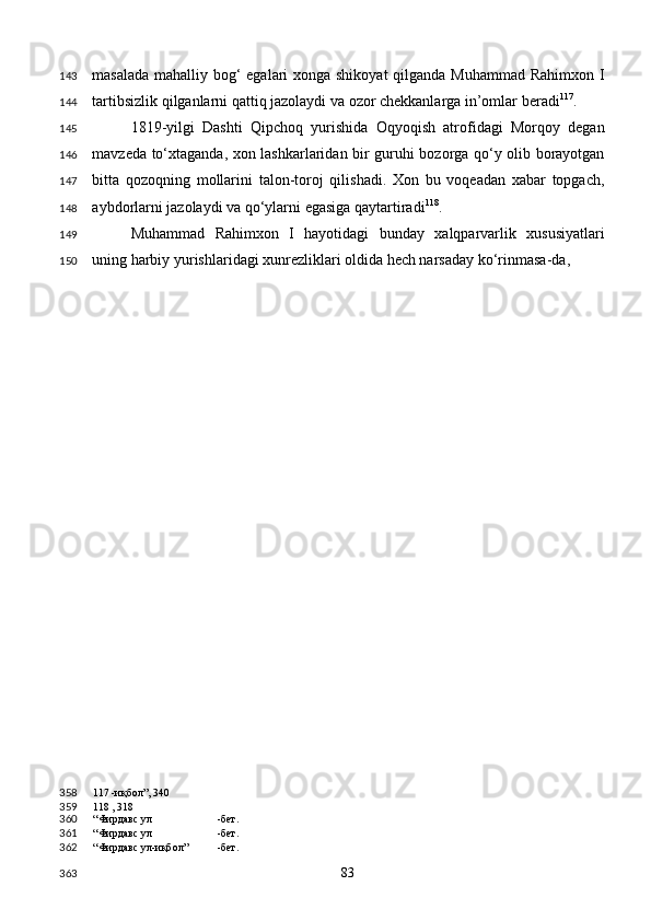 masalada mahalliy bog‘  egalari  xonga shikoyat  qilganda Muhammad Rahimxon I
tartibsizlik qilganlarni qattiq jazolaydi va ozor chekkanlarga in’omlar beradi 117
. 
1819-yilgi   Dashti   Qipchoq   yurishida   Oqyoqish   atrofidagi   Morqoy   degan
mavzeda to‘xtaganda, xon lashkarlaridan bir guruhi bozorga qo‘y olib borayotgan
bitta   qozoqning   mollarini   talon-toroj   qilishadi.   Xon   bu   voqeadan   xabar   topgach,
aybdorlarni jazolaydi va qo‘ylarni egasiga qaytartiradi 118
. 
Muhammad   Rahimxon   I   hayotidagi   bunday   xalqparvarlik   xususiyatlari
uning harbiy yurishlaridagi xunrezliklari oldida hech narsaday ko‘rinmasa-da, 
117  -иқбол”, 340
118  , 318
“Фирдавс ул -бет.  
“Фирдавс ул -бет.  
“Фирдавс ул-иқбол” -бет.  
  83  143
144
145
146
147
148
149
150
358
359
360
361
362
363 