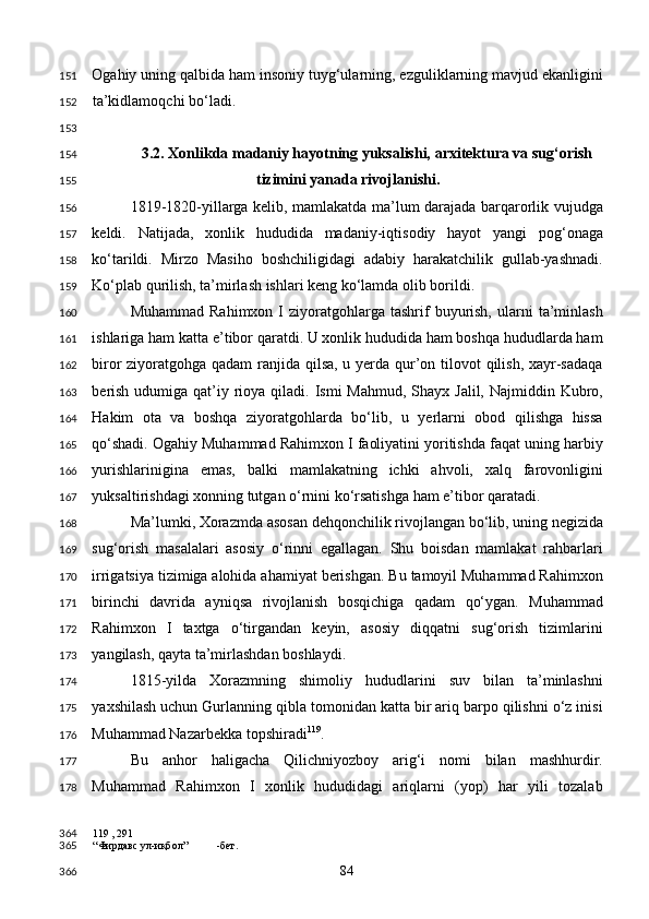 Ogahiy uning qalbida ham insoniy tuyg‘ularning, ezguliklarning mavjud ekanligini
ta’kidlamoqchi bo‘ladi. 
 
3.2. Xonlikda madaniy hayotning yuksalishi, arxitektura va sug‘orish 
tizimini yanada rivojlanishi. 
1819-1820-yillarga kelib, mamlakatda ma’lum darajada barqarorlik vujudga
keldi.   Natijada,   xonlik   hududida   madaniy-iqtisodiy   hayot   yangi   pog‘onaga
ko‘tarildi.   Mirzo   Masiho   boshchiligidagi   adabiy   harakatchilik   gullab-yashnadi.
Ko‘plab qurilish, ta’mirlash ishlari keng ko‘lamda olib borildi.  
Muhammad  Rahimxon   I  ziyoratgohlarga  tashrif   buyurish,   ularni  ta’minlash
ishlariga ham katta e’tibor qaratdi. U xonlik hududida ham boshqa hududlarda ham
biror ziyoratgohga qadam  ranjida qilsa, u yerda qur’on tilovot  qilish, xayr-sadaqa
berish  udumiga qat’iy rioya qiladi. Ismi  Mahmud,  Shayx  Jalil, Najmiddin Kubro,
Hakim   ota   va   boshqa   ziyoratgohlarda   bo‘lib,   u   yerlarni   obod   qilishga   hissa
qo‘shadi. Ogahiy Muhammad Rahimxon I faoliyatini yoritishda faqat uning harbiy
yurishlarinigina   emas,   balki   mamlakatning   ichki   ahvoli,   xalq   farovonligini
yuksaltirishdagi xonning tutgan o‘rnini ko‘rsatishga ham e’tibor qaratadi. 
Ma’lumki, Xorazmda asosan dehqonchilik rivojlangan bo‘lib, uning negizida
sug‘orish   masalalari   asosiy   o‘rinni   egallagan.   Shu   boisdan   mamlakat   rahbarlari
irrigatsiya tizimiga alohida ahamiyat berishgan. Bu tamoyil Muhammad Rahimxon
birinchi   davrida   ayniqsa   rivojlanish   bosqichiga   qadam   qo‘ygan.   Muhammad
Rahimxon   I   taxtga   o‘tirgandan   keyin,   asosiy   diqqatni   sug‘orish   tizimlarini
yangilash, qayta ta’mirlashdan boshlaydi. 
1815-yilda   Xorazmning   shimoliy   hududlarini   suv   bilan   ta’minlashni
yaxshilash uchun Gurlanning qibla tomonidan katta bir ariq barpo qilishni o‘z inisi
Muhammad Nazarbekka topshiradi 119
. 
Bu   anhor   haligacha   Qilichniyozboy   arig‘i   nomi   bilan   mashhurdir.
Muhammad   Rahimxon   I   xonlik   hududidagi   ariqlarni   (yop)   har   yili   tozalab
119  , 291
“Фирдавс ул-иқбол” -бет.  
  84  151
152
153
154
155
156
157
158
159
160
161
162
163
164
165
166
167
168
169
170
171
172
173
174
175
176
177
178
364
365
366 