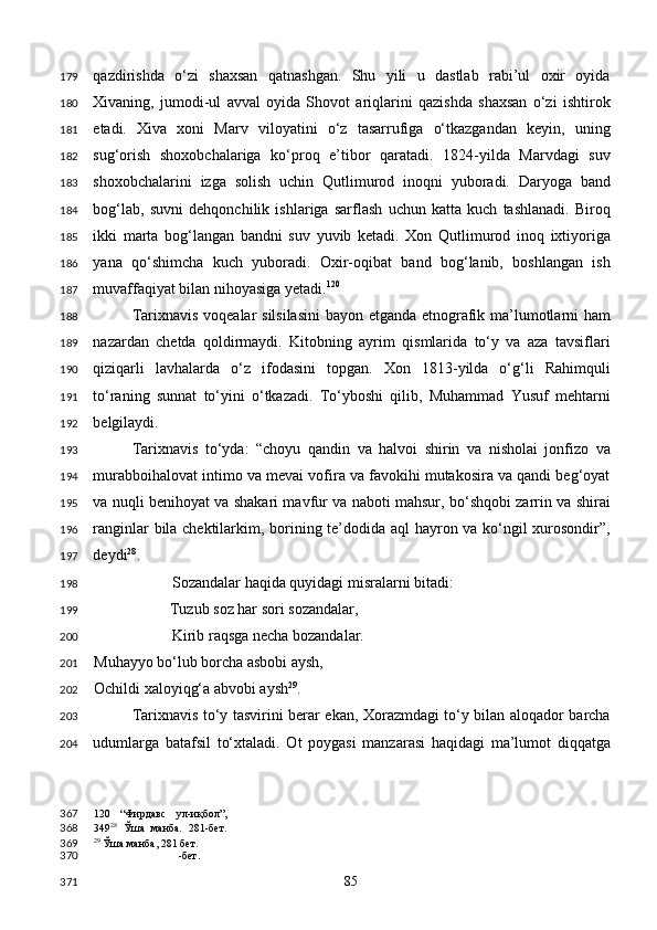 qazdirishda   o‘zi   shaxsan   qatnashgan.   Shu   yili   u   dastlab   rabi’ul   oxir   oyida
Xivaning,   jumodi-ul   avval   oyida   Shovot   ariqlarini   qazishda   shaxsan   o‘zi   ishtirok
etadi.   Xiva   xoni   Marv   viloyatini   o‘z   tasarrufiga   o‘tkazgandan   keyin,   uning
sug‘orish   shoxobchalariga   ko‘proq   e’tibor   qaratadi.   1824-yilda   Marvdagi   suv
shoxobchalarini   izga   solish   uchin   Qutlimurod   inoqni   yuboradi.   Daryoga   band
bog‘lab,   suvni   dehqonchilik   ishlariga   sarflash   uchun   katta   kuch   tashlanadi.   Biroq
ikki   marta   bog‘langan   bandni   suv   yuvib   ketadi.   Xon   Qutlimurod   inoq   ixtiyoriga
yana   qo‘shimcha   kuch   yuboradi.   Oxir-oqibat   band   bog‘lanib,   boshlangan   ish
muvaffaqiyat bilan nihoyasiga yetadi. 120
 
Tarixnavis voqealar silsilasini  bayon etganda etnografik ma’lumotlarni ham
nazardan   chetda   qoldirmaydi.   Kitobning   ayrim   qismlarida   to‘y   va   aza   tavsiflari
qiziqarli   lavhalarda   o‘z   ifodasini   topgan.   Xon   1813-yilda   o‘g‘li   Rahimquli
to‘raning   sunnat   to‘yini   o‘tkazadi.   To‘yboshi   qilib,   Muhammad   Yusuf   mehtarni
belgilaydi. 
Tarixnavis   to‘yda:   “choyu   qandin   va   halvoi   shirin   va   nisholai   jonfizo   va
murabboihalovat intimo va mevai vofira va favokihi mutakosira va qandi beg‘oyat
va nuqli benihoyat va shakari mavfur va naboti mahsur, bo‘shqobi zarrin va shirai
ranginlar bila chektilarkim, borining te’dodida aql  hayron va ko‘ngil xurosondir”,
deydi 28
. 
Sozandalar haqida quyidagi misralarni bitadi: 
  Tuzub soz har sori sozandalar, 
    Kirib raqsga necha bozandalar.   
Muhayyo bo‘lub borcha asbobi aysh,    
Ochildi xaloyiqg‘a abvobi aysh 29
. 
Tarixnavis to‘y tasvirini berar ekan, Xorazmdagi to‘y bilan aloqador barcha
udumlarga   batafsil   to‘xtaladi.   Ot   poygasi   manzarasi   haqidagi   ma’lumot   diqqatga
120   “Фирдавс   ул-иқбол”,
349 28
  Ўша   манба.   281-бет.
29
 Ўша манба, 281 бет.  
-бет.  
  85  179
180
181
182
183
184
185
186
187
188
189
190
191
192
193
194
195
196
197
198
199
200
201
202
203
204
367
368
369
370
371 