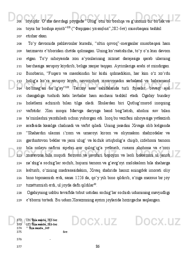 loyiqdir. O‘sha davrdagi poygada “Ulug‘ otni bir boshqa va g‘unonni bir bo‘lak va
toyni bir boshqa ayirib” 121
 (“ Фирдавс   ул - иқбол ”,282- бет ) musobaqani tashkil
etishar ekan. 
  To‘y   davomida   pahlavonlar   kurashi,   “oltin   qovoq”-merganlar   musobaqasi   ham
tarixnavis e’tiboridan chetda qolmagan. Uning ko‘rsatishicha, to‘y o‘n kun davom
etgan.   To‘y   nihoyasida   xon   a’yonlarining   xizmat   darajasiga   qarab   ularning
barchasiga sarupoy kiydirib, beliga xanjar taqqan. Ayrimlariga arabi ot mindirgan.
Binobarin,   “Fuqaro   va   masokindin   bir   kishi   qolmadikim,   har   kim   o‘z   xo‘rdu
holig‘a   ko‘ra   sarupoy   kiyib,   navozishoti   xisravonadin   sarbaland   va   bahramand
bo‘lmag‘an   bo‘lg‘ay” 122
.   Tarixiy   asar   sahifalarida   turli   fojealar,   bevaqt   ajal
changaliga   tushish   kabi   lavhalar   ham   anchani   tashkil   etadi.   Ogahiy   bunday
holatlarni   achinish   bilan   tilga   oladi.   Shulardan   biri   Qutlug‘murod   inoqning
vafotidir.   Xon   inoqni   Marvga   daryoga   band   bog‘latish,   aholini   suv   bilan
ta’minlashni yaxshilash uchun yuborgan edi. Inoq bu vazifani nihoyasiga yetkazish
arafasida   kasalga   chalinadi   va   vafot   qiladi.   Uning   jasadini   Xivaga   olib   kelganda
“Shahardin   ulamoi   i’zom   va   umaroyi   kirom   va   oliymakon   shahzodalar   va
garduntovon   beklar   va   jami   ulug‘   va   kichik   istiqbolig‘a   chiqib,   izdehomi   tamom
bila   nolayu   nafirni   sipehri   asir   qulog‘ig‘a   yetkurib,   rusumi   shohona   va   e’zozi
xusravona   bila   nuqudi   farovon   va   javohiri   bepoyon   va   laoli   bekaronni   ul   janob
na’shig‘a sochig‘lar sochib, hujumi tamom va g‘avg‘oyi molokalom bila shaharga
kelturib,   o‘zining   madrasasidakim,   Xivaq   shahrida   hanuz   aningdek   imorati   oliy
bino topmamish erdi, sanai 1226 da, qo‘y yili bino qildirib, o‘ziga maxsus bir joy
tuzatturmish erdi, ul joyda dafn qildilar 32
. 
 Ogahiyning ushbu tavsifida tobut ustidan sochig‘lar sochish udumining mavjudligi
e’tiborni tortadi. Bu udum Xorazmning ayrim joylarida hozirgacha saqlangan. 
121  Ўша манба, 282-бет.  
122  Ўша манба, 283-бет. 
32
 Ўша манба, 349
бет.  
-  
  86  205
206
207
208
209
210
211
212
213
214
215
216
217
218
219
220
221
222
223
224
225
226
227
228
229
372
373
374
375
376
377 