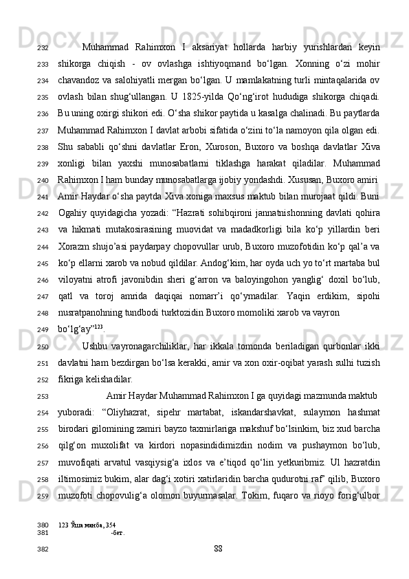 Muhammad   Rahimxon   I   aksariyat   hollarda   harbiy   yurishlardan   keyin
shikorga   chiqish   -   ov   ovlashga   ishtiyoqmand   bo‘lgan.   Xonning   o‘zi   mohir
chavandoz  va  salohiyatli   mergan  bo‘lgan.  U  mamlakatning turli  mintaqalarida ov
ovlash   bilan   shug‘ullangan.   U   1825-yilda   Qo‘ng‘irot   hududiga   shikorga   chiqadi.
Bu uning oxirgi shikori edi. O‘sha shikor paytida u kasalga chalinadi. Bu paytlarda
Muhammad Rahimxon I davlat arbobi sifatida o‘zini to‘la namoyon qila olgan edi.
Shu   sababli   qo‘shni   davlatlar   Eron,   Xuroson,   Buxoro   va   boshqa   davlatlar   Xiva
xonligi   bilan   yaxshi   munosabatlarni   tiklashga   harakat   qiladilar.   Muhammad
Rahimxon I ham bunday munosabatlarga ijobiy yondashdi. Xususan, Buxoro amiri 
Amir Haydar o‘sha paytda Xiva xoniga maxsus maktub bilan murojaat qildi. Buni
Ogahiy   quyidagicha   yozadi:   “Hazrati   sohibqironi   jannatnishonning   davlati   qohira
va   hikmati   mutakosirasining   muovidat   va   madadkorligi   bila   ko‘p   yillardin   beri
Xorazm shujo’asi paydarpay chopovullar urub, Buxoro muzofotidin ko‘p qal’a va
ko‘p ellarni xarob va nobud qildilar. Andog‘kim, har oyda uch yo to‘rt martaba bul
viloyatni   atrofi   javonibdin   sheri   g‘arron   va   baloyingohon   yanglig‘   doxil   bo‘lub,
qatl   va   toroj   amrida   daqiqai   nomarr’i   qo‘ymadilar.   Yaqin   erdikim,   sipohi
nusratpanohning tundbodi turktozidin Buxoro momoliki xarob va vayron 
bo‘lg‘ay” 123
.  
Ushbu   vayronagarchiliklar,   har   ikkala   tomonda   beriladigan   qurbonlar   ikki
davlatni ham bezdirgan bo‘lsa kerakki, amir va xon oxir-oqibat yarash sulhi tuzish
fikriga kelishadilar.  
  Amir Haydar Muhammad Rahimxon I ga quyidagi mazmunda maktub 
yuboradi:   “Oliyhazrat,   sipehr   martabat,   iskandarshavkat,   sulaymon   hashmat
birodari gilomining zamiri bayzo taxmirlariga makshuf bo‘lsinkim, biz xud barcha
qilg‘on   muxolifat   va   kirdori   nopasindidimizdin   nodim   va   pushaymon   bo‘lub,
muvofiqati   arvatul   vasqiysig‘a   ixlos   va   e’tiqod   qo‘lin   yetkuribmiz.   Ul   hazratdin
iltimosimiz bukim, alar dag‘i xotiri xatirlaridin barcha qudurotni raf’ qilib, Buxoro
muzofoti  chopovulig‘a  olomon  buyurmasalar.   Tokim,  fuqaro  va  rioyo  forig‘ulbor
123  Ўша манба, 354
-бет.  
  88  232
233
234
235
236
237
238
239
240
241
242
243
244
245
246
247
248
249
250
251
252
253
254
255
256
257
258
259
380
381
382 