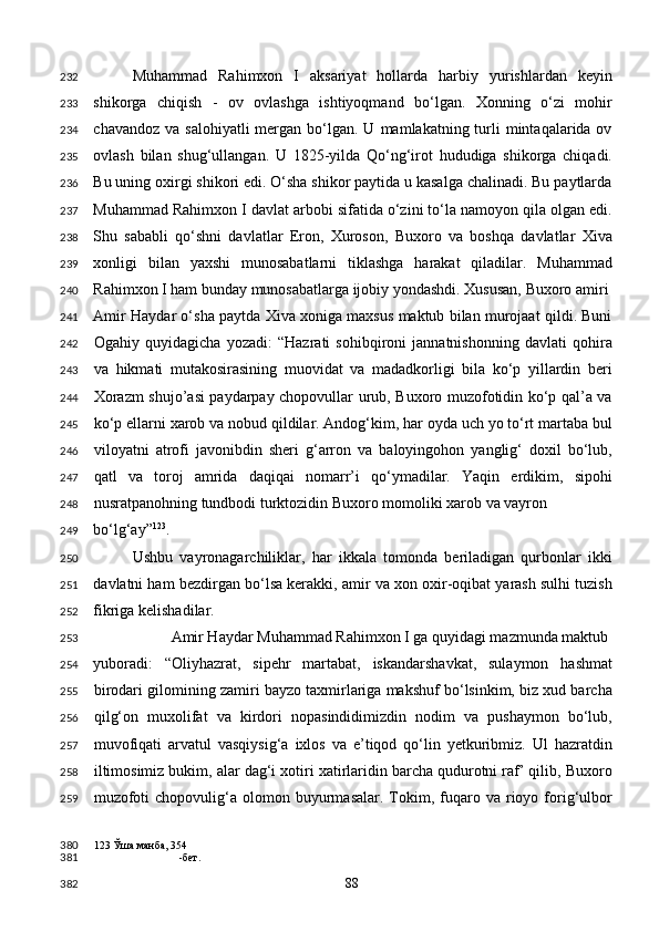 Muhammad   Rahimxon   I   aksariyat   hollarda   harbiy   yurishlardan   keyin
shikorga   chiqish   -   ov   ovlashga   ishtiyoqmand   bo‘lgan.   Xonning   o‘zi   mohir
chavandoz  va  salohiyatli   mergan  bo‘lgan.  U  mamlakatning turli  mintaqalarida ov
ovlash   bilan   shug‘ullangan.   U   1825-yilda   Qo‘ng‘irot   hududiga   shikorga   chiqadi.
Bu uning oxirgi shikori edi. O‘sha shikor paytida u kasalga chalinadi. Bu paytlarda
Muhammad Rahimxon I davlat arbobi sifatida o‘zini to‘la namoyon qila olgan edi.
Shu   sababli   qo‘shni   davlatlar   Eron,   Xuroson,   Buxoro   va   boshqa   davlatlar   Xiva
xonligi   bilan   yaxshi   munosabatlarni   tiklashga   harakat   qiladilar.   Muhammad
Rahimxon I ham bunday munosabatlarga ijobiy yondashdi. Xususan, Buxoro amiri 
Amir Haydar o‘sha paytda Xiva xoniga maxsus maktub bilan murojaat qildi. Buni
Ogahiy   quyidagicha   yozadi:   “Hazrati   sohibqironi   jannatnishonning   davlati   qohira
va   hikmati   mutakosirasining   muovidat   va   madadkorligi   bila   ko‘p   yillardin   beri
Xorazm shujo’asi paydarpay chopovullar urub, Buxoro muzofotidin ko‘p qal’a va
ko‘p ellarni xarob va nobud qildilar. Andog‘kim, har oyda uch yo to‘rt martaba bul
viloyatni   atrofi   javonibdin   sheri   g‘arron   va   baloyingohon   yanglig‘   doxil   bo‘lub,
qatl   va   toroj   amrida   daqiqai   nomarr’i   qo‘ymadilar.   Yaqin   erdikim,   sipohi
nusratpanohning tundbodi turktozidin Buxoro momoliki xarob va vayron 
bo‘lg‘ay” 123
.  
Ushbu   vayronagarchiliklar,   har   ikkala   tomonda   beriladigan   qurbonlar   ikki
davlatni ham bezdirgan bo‘lsa kerakki, amir va xon oxir-oqibat yarash sulhi tuzish
fikriga kelishadilar.  
  Amir Haydar Muhammad Rahimxon I ga quyidagi mazmunda maktub 
yuboradi:   “Oliyhazrat,   sipehr   martabat,   iskandarshavkat,   sulaymon   hashmat
birodari gilomining zamiri bayzo taxmirlariga makshuf bo‘lsinkim, biz xud barcha
qilg‘on   muxolifat   va   kirdori   nopasindidimizdin   nodim   va   pushaymon   bo‘lub,
muvofiqati   arvatul   vasqiysig‘a   ixlos   va   e’tiqod   qo‘lin   yetkuribmiz.   Ul   hazratdin
iltimosimiz bukim, alar dag‘i xotiri xatirlaridin barcha qudurotni raf’ qilib, Buxoro
muzofoti  chopovulig‘a  olomon  buyurmasalar.   Tokim,  fuqaro  va  rioyo  forig‘ulbor
123  Ўша манба, 354
-бет.  
  88  232
233
234
235
236
237
238
239
240
241
242
243
244
245
246
247
248
249
250
251
252
253
254
255
256
257
258
259
380
381
382