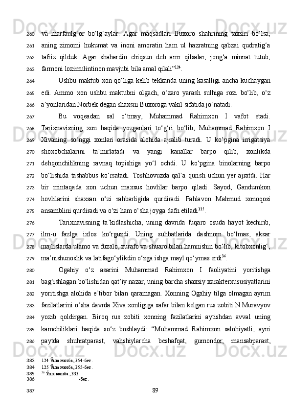 va   marfaulg‘or   bo‘lg‘aylar.   Agar   maqsadlari   Buxoro   shahrining   taxsiri   bo‘lsa,
aning   zimomi   hukumat   va   inoni   amoratin   ham   ul   hazratning   qabzai   qudratig‘a
tafriz   qilduk.   Agar   shahardin   chiqsun   deb   amr   qilsalar,   jong‘a   minnat   tutub,
farmoni lozimulintinon mavjubi bila amal qilali” 124
. 
Ushbu maktub xon qo‘liga kelib tekkanda uning kasalligi  ancha kuchaygan
edi.   Ammo   xon   ushbu   maktubni   olgach,   o‘zaro   yarash   sulhiga   rozi   bo‘lib,   o‘z
a’yonlaridan Norbek degan shaxsni Buxoroga vakil sifatida jo‘natadi. 
Bu   voqeadan   sal   o‘tmay,   Muhammad   Rahimxon   I   vafot   etadi.
Tarixnavisning   xon   haqida   yozganlari   to‘g‘ri   bo‘lib,   Muhammad   Rahimxon   I
Xivaning   so‘nggi   xonlari   orasida   alohida   ajralib   turadi.   U   ko‘pgina   irrigatsiya
shoxobchalarini   ta’mirlatadi   va   yangi   kanallar   barpo   qilib,   xonlikda
dehqonchilikning   ravnaq   topishiga   yo‘l   ochdi.   U   ko‘pgina   binolarning   barpo
bo‘lishida   tashabbus   ko‘rsatadi.   Toshhovuzda   qal’a   qurish   uchun   yer   ajratdi.   Har
bir   mintaqada   xon   uchun   maxsus   hovlilar   barpo   qiladi.   Sayod,   Gandumkon
hovlilarini   shaxsan   o‘zi   rahbarligida   qurdiradi.   Pahlavon   Mahmud   xonoqosi
ansamblini qurdiradi va o‘zi ham o‘sha joyga dafn etiladi 125
. 
Tarixnavisning   ta’kidlashicha,   uning   davrida   fuqaro   osuda   hayot   kechirib,
ilm-u   fazlga   ixlos   ko‘rguzdi.   Uning   suhbatlarida   dashnom   bo‘lmas,   aksar
majlislarda ulamo va fuzalo, zurafo va shuaro bilan hamnishin bo‘lib, kitobxonlig‘,
ma’nishunoslik va latifago‘ylikdin o‘zga ishga mayl qo‘ymas erdi 36
. 
Ogahiy   o‘z   asarini   Muhammad   Rahimxon   I   faoliyatini   yoritishga
bag‘ishlagan bo‘lishidan qat’iy nazar, uning barcha shaxsiy xarakterxususiyatlarini
yoritishga   alohida   e’tibor   bilan   qaramagan.   Xonning  Ogahiy   tilga  olmagan   ayrim
fazilatlarini o‘sha davrda Xiva xonligiga safar bilan kelgan rus zobiti N.Muravyov
yozib   qoldirgan.   Biroq   rus   zobiti   xonning   fazilatlarini   aytishdan   avval   uning
kamchiliklari   haqida   so‘z   boshlaydi:   “Muhammad   Rahimxon   salohiyatli,   ayni
paytda   shuhratparast,   vahshiylarcha   beshafqat,   gumondor,   mansabparast,
124  Ўша манба, 354-бет.  
125  Ўша манба, 355-бет. 
36
 Ўша манба, 333
-бет.  
  89  260
261
262
263
264
265
266
267
268
269
270
271
272
273
274
275
276
277
278
279
280
281
282
283
284
285
286
383
384
385
386
387 