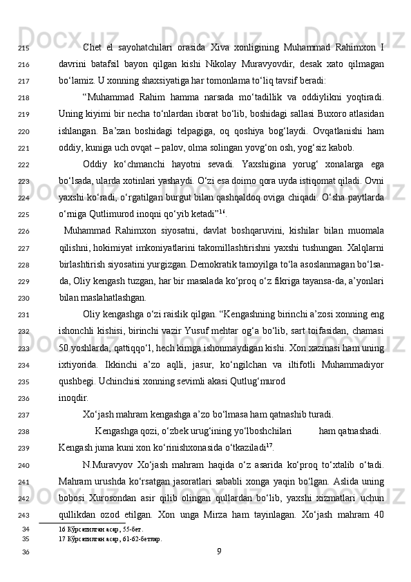 Chet   el   sayohatchilari   orasida   Xiva   xonligining   Muhammad   Rahimxon   I
davrini   batafsil   bayon   qilgan   kishi   Nikolay   Muravyovdir,   desak   xato   qilmagan
bo‘lamiz. U xonning shaxsiyatiga har tomonlama to‘liq tavsif beradi: 
“Muhammad   Rahim   hamma   narsada   mo‘tadillik   va   oddiylikni   yoqtiradi.
Uning kiyimi bir necha to‘nlardan iborat bo‘lib, boshidagi sallasi Buxoro atlasidan
ishlangan.   Ba’zan   boshidagi   telpagiga,   oq   qoshiya   bog‘laydi.   Ovqatlanishi   ham
oddiy, kuniga uch ovqat – palov, olma solingan yovg‘on osh, yog‘siz kabob. 
Oddiy   ko‘chmanchi   hayotni   sevadi.   Yaxshigina   yorug‘   xonalarga   ega
bo‘lsada, ularda xotinlari yashaydi. O‘zi esa doimo qora uyda istiqomat qiladi. Ovni
yaxshi ko‘radi, o‘rgatilgan burgut bilan qashqaldoq oviga chiqadi. O‘sha paytlarda
o‘rniga Qutlimurod inoqni qo‘yib ketadi” 16
. 
  Muhammad   Rahimxon   siyosatni,   davlat   boshqaruvini,   kishilar   bilan   muomala
qilishni, hokimiyat imkoniyatlarini takomillashtirishni yaxshi tushungan. Xalqlarni
birlashtirish siyosatini yurgizgan. Demokratik tamoyilga to‘la asoslanmagan bo‘lsa-
da, Oliy kengash tuzgan, har bir masalada ko‘proq o‘z fikriga tayansa-da, a’yonlari
bilan maslahatlashgan. 
Oliy kengashga o‘zi raislik qilgan. “Kengashning birinchi a’zosi xonning eng
ishonchli  kishisi, birinchi  vazir Yusuf  mehtar og‘a bo‘lib, sart  toifasidan,  chamasi
50 yoshlarda, qattiqqo‘l, hech kimga ishonmaydigan kishi. Xon xazinasi ham uning
ixtiyorida.   Ikkinchi   a’zo   aqlli,   jasur,   ko‘ngilchan   va   iltifotli   Muhammadiyor
qushbegi. Uchinchisi xonning sevimli akasi Qutlug‘murod 
inoqdir. 
Xo‘jash mahram kengashga a’zo bo‘lmasa ham qatnashib turadi. 
Kengashga qozi, o‘zbek urug‘ining yo‘lboshchilari ham qatnashadi. 
Kengash juma kuni xon ko‘rinishxonasida o‘tkaziladi 17
. 
N.Muravyov   Xo‘jash   mahram   haqida   o‘z   asarida   ko‘proq   to‘xtalib   o‘tadi.
Mahram  urushda  ko‘rsatgan  jasoratlari  sababli   xonga  yaqin  bo‘lgan.  Aslida  uning
bobosi   Xurosondan   asir   qilib   olingan   qullardan   bo‘lib,   yaxshi   xizmatlari   uchun
qullikdan   ozod   etilgan.   Xon   unga   Mirza   ham   tayinlagan.   Xo‘jash   mahram   40
16  Кўрсатилган асар, 55-бет.  
17  Кўрсатилган асар, 61-62-бетлар.  
  9  215
216
217
218
219
220
221
222
223
224
225
226
227
228
229
230
231
232
233
234
235
236
237
238
239
240
241
242
243
34
35
36 