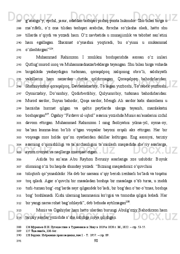 g‘arazgo‘y, epchil, jasur, odatdan tashqari pishiq-puxta hukmdor. Shu bilan birga u
ma’rifatli,   o‘z   ona   tilidan   tashqari   arabcha,   forscha   so‘zlasha   oladi,   hatto   shu
tillarda   o‘qiydi   va   yozadi   ham.   O‘z   navbatida   u   munajjimlik   va   tabobat   san’atini
ham   egallagan.   Shaxmat   o‘ynashni   yoqtiradi,   bu   o‘yinni   u   mukammal
o‘zlashtirgan” 126
. 
Muhammad   Rahimxon   I   xonlikni   boshqarishda   asosan   o‘z   inilari
Qutlug‘murod inoq va Muhammadnazarbeklarga tayangan. Shu bilan birga vohada
birgalikda   yashaydigan   turkman,   qoraqalpoq   xalqining   obro‘li,   salohiyatli
vakillarini   ham   nazardan   chetda   qoldirmagan.   Qoraqalpoq   bahodirlaridan:
Shohniyozbiy qoraqalpoq, Davlatnazarbiy, To‘lagan yuzboshi, To‘rabek yuzboshi,
Oymirzabiy,   Do‘simbiy,   Qodirberdibiy,   Qulyumribiy,   turkman   bahodirlaridan:
Murod   sardor,   Suyun   bahodir,   Qoqa   sardor,   Mengli   Ali   sardor   kabi   shaxslarni   u
hamisha   hurmat   qilgan   va   qaltis   paytlarda   ularga   tayanib,   mamlakatni
boshqargan 127
. Ogahiy “Firdavs ul-iqbol” asarini yozishda Munis an’analarini izchil
davom   ettirgan.   Muhammad   Rahimxon   I   ning   faoliyatini   yilma-yil,   oyma-oy,
ba’zan   kunma-kun   bo‘lib   o‘tgan   voqealar   bayoni   orqali   aks   ettirgan.   Har   bir
voqeaga   mos   holda   qur’on   oyatlaridan   dalillar   keltirgan.   Eng   asosiysi,   tarixiy
asarning   o‘qimishliligi   va  ta’sirchanligini   ta’minlash   maqsadida   she’riy   asarlarga,
ayrim rivoyat va naqllarga murojaat etgan. 
Aslida   bu   an’ana   Abu   Rayhon   Beruniy   asarlariga   xos   uslubdir.   Buyuk
olimning o‘zi bu haqida shunday yozadi: “Bizning maqsadimiz o‘quvchini 
toliqtirib qo‘ymaslikdir. Ha deb bir narsani o‘qiy berish zerikarli bo‘ladi va toqatni
toq qiladi.  Agar   o‘quvchi  bir  masaladan   boshqa  bir   masalaga  o‘tib tursa,  u xuddi
turli-tuman bog‘-rog‘larda sayr qilgandek bo‘ladi, bir bog‘dan o‘tar-o‘tmas, boshqa
bog‘ boshlanadi. Kishi ularning hammasini ko‘rgisi va tomosha qilgisi keladi. Har
bir yangi narsa rohat bag‘ishlaydi”, deb behuda aytilmagan 128
.    
Munis va Ogahiylar ham hatto ulardan burungi Abulg‘oziy Bahodirxon ham
tarixiy asarlar yozishda o‘sha uslubga rioya qilishgan. 
126  Муравьев Н.Н. Путешествие в Туркмению и Хиву в 1819 и 1820 г. М., 1822. – стр. 53-55.  
127  Ўша манба, 330-бет.  
128  Беруни. Избранные произведения, том I. - Т.: 1957. – стр. 89.  
  90  287
288
289
290
291
292
293
294
295
296
297
298
299
300
301
302
303
304
305
306
307
308
309
310
311
312
313
314
388
389
390
391 