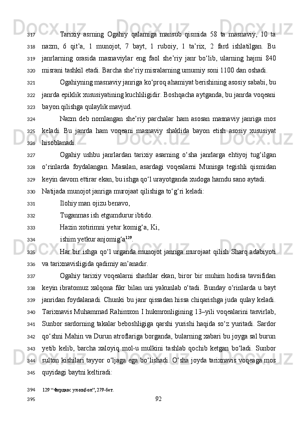 Tarixiy   asrning   Ogahiy   qalamiga   mansub   qismida   58   ta   masnaviy,   10   ta
nazm,   6   qit’a,   1   munojot,   7   bayt,   1   ruboiy,   1   ta’rix,   2   fard   ishlatilgan.   Bu
janrlarning   orasida   masnaviylar   eng   faol   she’riy   janr   bo‘lib,   ularning   hajmi   840
misrani tashkil etadi. Barcha she’riy misralarning umumiy soni 1100 dan oshadi. 
Ogahiyning masnaviy janriga ko‘proq ahamiyat berishining asosiy sababi, bu
janrda epiklik xususiyatining kuchliligidir. Boshqacha aytganda, bu janrda voqeani
bayon qilishga qulaylik mavjud. 
Nazm   deb   nomlangan   she’riy   parchalar   ham   asosan   masnaviy   janriga   mos
keladi.   Bu   janrda   ham   voqeani   masnaviy   shaklida   bayon   etish   asosiy   xususiyat
hisoblanadi. 
Ogahiy   ushbu   janrlardan   tarixiy   asarning   o‘sha   janrlarga   ehtiyoj   tug‘ilgan
o‘rinlarda   foydalangan.   Masalan,   asardagi   voqealarni   Munisga   tegishli   qismidan
keyin davom ettirar ekan, bu ishga qo‘l urayotganda xudoga hamdu sano aytadi. 
Natijada munojot janriga murojaat qilishiga to‘g‘ri keladi: 
Ilohiy man ojizu benavo, 
Tuganmas ish etgumdurur ibtido. 
Hazin xotirimni yetur komig‘a, Ki,
ishim yetkur anjomig‘a 129
. 
Har bir ishga qo‘l urganda munojot  janriga murojaat qilish Sharq adabiyoti
va tarixnavisligida qadimiy an’anadir. 
Ogahiy   tarixiy   voqealarni   sharhlar   ekan,   biror   bir   muhim   hodisa   tavsifidan
keyin ibratomuz xalqona fikr  bilan uni  yakunlab o‘tadi. Bunday o‘rinlarda u bayt
janridan foydalanadi. Chunki bu janr qissadan hissa chiqarishga juda qulay keladi.
Tarixnavis Muhammad Rahimxon I hukmronligining 13–yili voqealarini tasvirlab,
Sunbor sardorning takalar beboshligiga qarshi yurishi haqida so‘z yuritadi. Sardor
qo‘shni Mahin va Durun atroflariga borganda, bularning xabari bu joyga sal burun
yetib   kelib,   barcha   xaloyiq   mol-u   mulkini   tashlab   qochib   ketgan   bo‘ladi.   Sunbor
sulton kishilari tayyor o‘ljaga ega bo‘lishadi. O‘sha joyda tarixnavis voqeaga mos
quyidagi baytni keltiradi: 
129  “Фирдавс ул-иқбол”, 279-бет.  
  92  317
318
319
320
321
322
323
324
325
326
327
328
329
330
331
332
333
334
335
336
337
338
339
340
341
342
343
344
345
394
395 