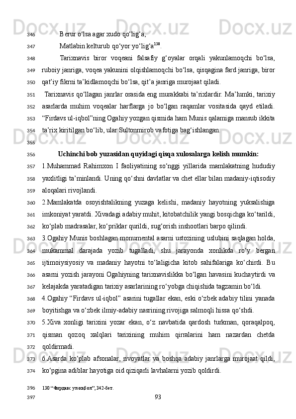 Berur o‘lsa agar xudo qo‘lig‘a, 
Matlabin kelturub qo‘yor yo‘lig‘a 130
. 
Tarixnavis   biror   voqeani   falsafiy   g‘oyalar   orqali   yakunlamoqchi   bo‘lsa,
ruboiy janriga, voqea yakunini olqishlamoqchi bo‘lsa, qisqagina fard janriga, biror
qat’iy fikrni ta’kidlamoqchi bo‘lsa, qit’a janriga murojaat qiladi.  
  Tarixnavis qo‘llagan janrlar orasida eng murakkabi ta’rixlardir. Ma’lumki, tarixiy
asarlarda   muhim   voqealar   harflarga   jo   bo‘lgan   raqamlar   vositasida   qayd   etiladi.
“Firdavs ul-iqbol”ning Ogahiy yozgan qismida ham Munis qalamiga mansub ikkita
ta’rix kiritilgan bo‘lib, ular Sultonmirob vafotiga bag‘ishlangan. 
 
Uchinchi bob yuzasidan quyidagi qisqa xulosalarga kelish mumkin:  
1.Muhammad   Rahimxon   I   faoliyatining   so‘nggi   yillarida   mamlakatning   hududiy
yaxlitligi ta’minlandi. Uning qo‘shni davlatlar va chet ellar bilan madaniy-iqtisodiy
aloqalari rivojlandi. 
2.Mamlakatda   osoyishtalikning   yuzaga   kelishi,   madaniy   hayotning   yuksalishiga
imkoniyat yaratdi. Xivadagi adabiy muhit, kitobatchilik yangi bosqichga ko‘tarildi,
ko‘plab madrasalar, ko‘priklar qurildi, sug‘orish inshootlari barpo qilindi.  
3.Ogahiy Munis boshlagan monumental asarni ustozining uslubini saqlagan holda,
mukammal   darajada   yozib   tugalladi,   shu   jarayonda   xonlikda   ro‘y   bergan
ijtimoiysiyosiy   va   madaniy   hayotni   to‘laligicha   kitob   sahifalariga   ko‘chirdi.   Bu
asarni yozish jarayoni Ogahiyning tarixnavislikka bo‘lgan havasini  kuchaytirdi va
kelajakda yaratadigan tarixiy asarlarining ro‘yobga chiqishida tagzamin bo‘ldi. 
4.Ogahiy “Firdavs ul-iqbol” asarini tugallar ekan, eski o‘zbek adabiy tilini yanada
boyitishga va o‘zbek ilmiy-adabiy nasrining rivojiga salmoqli hissa qo‘shdi. 
5.Xiva   xonligi   tarixini   yozar   ekan,   o‘z   navbatida   qardosh   turkman,   qoraqalpoq,
qisman   qozoq   xalqlari   tarixining   muhim   qirralarini   ham   nazardan   chetda
qoldirmadi. 
6.Asarda   ko‘plab   afsonalar,   rivoyatlar   va   boshqa   adabiy   janrlarga   murojaat   qildi,
ko‘pgina adiblar hayotiga oid qiziqarli lavhalarni yozib qoldirdi. 
130  “Фирдавс ул-иқбол”, 342-бет.  
  93  346
347
348
349
350
351
352
353
354
355
356
357
358
359
360
361
362
363
364
365
366
367
368
369
370
371
372
373
374
396
397 