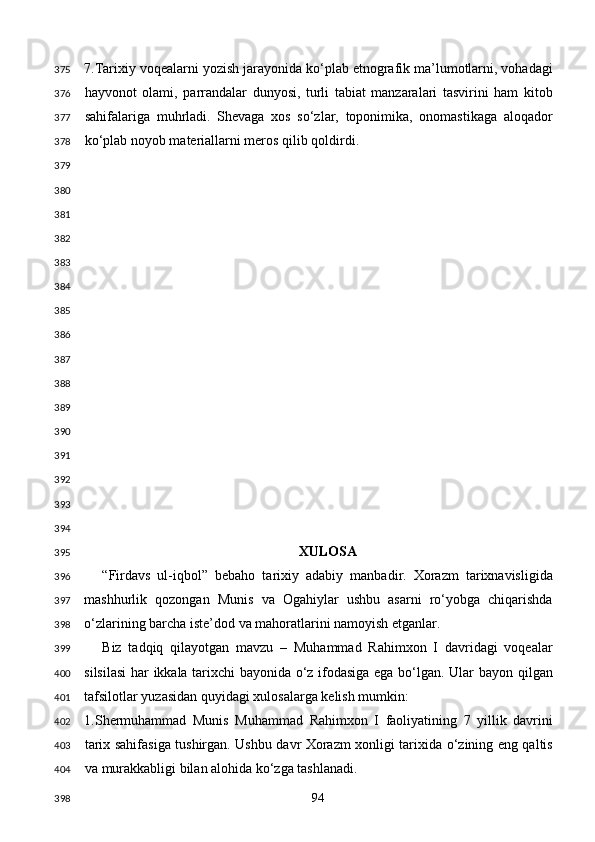 7.Tarixiy voqealarni yozish jarayonida ko‘plab etnografik ma’lumotlarni, vohadagi
hayvonot   olami,   parrandalar   dunyosi,   turli   tabiat   manzaralari   tasvirini   ham   kitob
sahifalariga   muhrladi.   Shevaga   xos   so‘zlar,   toponimika,   onomastikaga   aloqador
ko‘plab noyob materiallarni meros qilib qoldirdi. 
 
 
 
 
 
 
 
 
 
 
 
 
 
 
 
 
XULOSA 
“Firdavs   ul-iqbol”   bebaho   tarixiy   adabiy   manbadir.   Xorazm   tarixnavisligida
mashhurlik   qozongan   Munis   va   Ogahiylar   ushbu   asarni   ro‘yobga   chiqarishda
o‘zlarining barcha iste’dod va mahoratlarini namoyish etganlar. 
Biz   tadqiq   qilayotgan   mavzu   –   Muhammad   Rahimxon   I   davridagi   voqealar
silsilasi  har ikkala tarixchi bayonida o‘z ifodasiga ega bo‘lgan. Ular bayon qilgan
tafsilotlar yuzasidan quyidagi xulosalarga kelish mumkin: 
1.Shermuhammad   Munis   Muhammad   Rahimxon   I   faoliyatining   7   yillik   davrini
tarix sahifasiga tushirgan. Ushbu davr Xorazm xonligi tarixida o‘zining eng qaltis
va murakkabligi bilan alohida ko‘zga tashlanadi. 
  94  375
376
377
378
379
380
381
382
383
384
385
386
387
388
389
390
391
392
393
394
395
396
397
398
399
400
401
402
403
404
398 