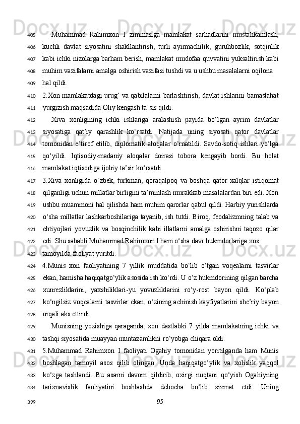 Muhammad   Rahimxon   I   zimmasiga   mamlakat   sarhadlarini   mustahkamlash,
kuchli   davlat   siyosatini   shakllantirish,   turli   ayirmachilik,   guruhbozlik,   sotqinlik
kabi ichki nizolarga barham berish, mamlakat mudofaa quvvatini yuksaltirish kabi
muhim vazifalarni amalga oshirish vazifasi tushdi va u ushbu masalalarni oqilona 
hal qildi. 
2.Xon mamlakatdagi urug‘ va qabilalarni barlashtirish, davlat ishlarini bamaslahat
yurgizish maqsadida Oliy kengash ta’sis qildi. 
Xiva   xonligining   ichki   ishlariga   aralashish   payida   bo‘lgan   ayrim   davlatlar
siyosatiga   qat’iy   qarashlik   ko‘rsatdi.   Natijada   uning   siyosati   qator   davlatlar
tomonidan   e’tirof   etilib,   diplomatik   aloqalar   o‘rnatildi.   Savdo-sotiq   ishlari   yo‘lga
qo‘yildi.   Iqtisodiy-madaniy   aloqalar   doirasi   tobora   kengayib   bordi.   Bu   holat
mamlakat iqtisodiga ijobiy ta’sir ko‘rsatdi. 
3.Xiva   xonligida   o‘zbek,   turkman,   qoraqalpoq   va   boshqa   qator   xalqlar   istiqomat
qilganligi uchun millatlar birligini ta’minlash murakkab masalalardan biri edi. Xon
ushbu muammoni hal qilishda ham muhim qarorlar qabul qildi. Harbiy yurishlarda
o‘sha millatlar lashkarboshilariga tayanib, ish tutdi. Biroq, feodalizmning talab va
ehtiyojlari   yovuzlik   va   bosqinchilik   kabi   illatlarni   amalga   oshirishni   taqozo   qilar
edi. Shu sababli Muhammad Rahimxon I ham o‘sha davr hukmdorlariga xos 
tamoyilda faoliyat yuritdi. 
4.Munis   xon   faoliyatining   7   yillik   muddatida   bo‘lib   o‘tgan   voqealarni   tasvirlar
ekan, hamisha haqiqatgo‘ylik asosida ish ko‘rdi. U o‘z hukmdorining qilgan barcha
xunrezliklarini,   yaxshiliklari-yu   yovuzliklarini   ro‘y-rost   bayon   qildi.   Ko‘plab
ko‘ngilsiz voqealarni tasvirlar ekan, o‘zining achinish kayfiyatlarini she’riy bayon
orqali aks ettirdi. 
Munisning   yozishiga   qaraganda,   xon   dastlabki   7   yilda   mamlakatning   ichki   va
tashqi siyosatida muayyan muntazamlikni ro‘yobga chiqara oldi. 
5.Muhammad   Rahimxon   I   faoliyati   Ogahiy   tomonidan   yoritilganda   ham   Munis
boshlagan   tamoyil   asos   qilib   olingan.   Unda   haqiqatgo‘ylik   va   xolislik   yaqqol
ko‘zga   tashlandi.   Bu   asarni   davom   qildirib,   oxirgi   nuqtani   qo‘yish   Ogahiyning
tarixnavislik   faoliyatini   boshlashda   debocha   bo‘lib   xizmat   etdi.   Uning
  95  405
406
407
408
409
410
411
412
413
414
415
416
417
418
419
420
421
422
423
424
425
426
427
428
429
430
431
432
433
434
399 