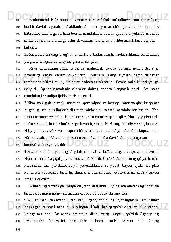 Muhammad   Rahimxon   I   zimmasiga   mamlakat   sarhadlarini   mustahkamlash,
kuchli   davlat   siyosatini   shakllantirish,   turli   ayirmachilik,   guruhbozlik,   sotqinlik
kabi ichki nizolarga barham berish, mamlakat mudofaa quvvatini yuksaltirish kabi
muhim vazifalarni amalga oshirish vazifasi tushdi va u ushbu masalalarni oqilona 
hal qildi. 
2.Xon mamlakatdagi urug‘ va qabilalarni barlashtirish, davlat ishlarini bamaslahat
yurgizish maqsadida Oliy kengash ta’sis qildi. 
Xiva   xonligining   ichki   ishlariga   aralashish   payida   bo‘lgan   ayrim   davlatlar
siyosatiga   qat’iy   qarashlik   ko‘rsatdi.   Natijada   uning   siyosati   qator   davlatlar
tomonidan   e’tirof   etilib,   diplomatik   aloqalar   o‘rnatildi.   Savdo-sotiq   ishlari   yo‘lga
qo‘yildi.   Iqtisodiy-madaniy   aloqalar   doirasi   tobora   kengayib   bordi.   Bu   holat
mamlakat iqtisodiga ijobiy ta’sir ko‘rsatdi. 
3.Xiva   xonligida   o‘zbek,   turkman,   qoraqalpoq   va   boshqa   qator   xalqlar   istiqomat
qilganligi uchun millatlar birligini ta’minlash murakkab masalalardan biri edi. Xon
ushbu muammoni hal qilishda ham muhim qarorlar qabul qildi. Harbiy yurishlarda
o‘sha millatlar lashkarboshilariga tayanib, ish tutdi. Biroq, feodalizmning talab va
ehtiyojlari   yovuzlik   va   bosqinchilik   kabi   illatlarni   amalga   oshirishni   taqozo   qilar
edi. Shu sababli Muhammad Rahimxon I ham o‘sha davr hukmdorlariga xos 
tamoyilda faoliyat yuritdi. 
4.Munis   xon   faoliyatining   7   yillik   muddatida   bo‘lib   o‘tgan   voqealarni   tasvirlar
ekan, hamisha haqiqatgo‘ylik asosida ish ko‘rdi. U o‘z hukmdorining qilgan barcha
xunrezliklarini,   yaxshiliklari-yu   yovuzliklarini   ro‘y-rost   bayon   qildi.   Ko‘plab
ko‘ngilsiz voqealarni tasvirlar ekan, o‘zining achinish kayfiyatlarini she’riy bayon
orqali aks ettirdi. 
Munisning   yozishiga   qaraganda,   xon   dastlabki   7   yilda   mamlakatning   ichki   va
tashqi siyosatida muayyan muntazamlikni ro‘yobga chiqara oldi. 
5.Muhammad   Rahimxon   I   faoliyati   Ogahiy   tomonidan   yoritilganda   ham   Munis
boshlagan   tamoyil   asos   qilib   olingan.   Unda   haqiqatgo‘ylik   va   xolislik   yaqqol
ko‘zga   tashlandi.   Bu   asarni   davom   qildirib,   oxirgi   nuqtani   qo‘yish   Ogahiyning
tarixnavislik   faoliyatini   boshlashda   debocha   bo‘lib   xizmat   etdi.   Uning
  95  405
406
407
408
409
410
411
412
413
414
415
416
417
418
419
420
421
422
423
424
425
426
427
428
429
430
431
432
433
434
399