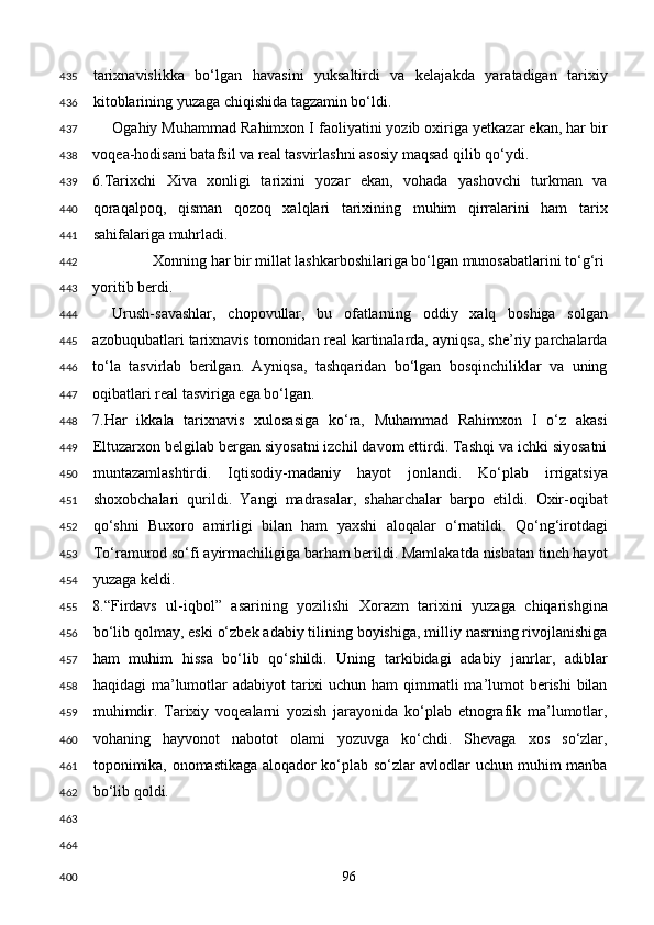 tarixnavislikka   bo‘lgan   havasini   yuksaltirdi   va   kelajakda   yaratadigan   tarixiy
kitoblarining yuzaga chiqishida tagzamin bo‘ldi. 
Ogahiy Muhammad Rahimxon I faoliyatini yozib oxiriga yetkazar ekan, har bir
voqea-hodisani batafsil va real tasvirlashni asosiy maqsad qilib qo‘ydi. 
6.Tarixchi   Xiva   xonligi   tarixini   yozar   ekan,   vohada   yashovchi   turkman   va
qoraqalpoq,   qisman   qozoq   xalqlari   tarixining   muhim   qirralarini   ham   tarix
sahifalariga muhrladi. 
Xonning har bir millat lashkarboshilariga bo‘lgan munosabatlarini to‘g‘ri 
yoritib berdi. 
Urush-savashlar,   chopovullar,   bu   ofatlarning   oddiy   xalq   boshiga   solgan
azobuqubatlari tarixnavis tomonidan real kartinalarda, ayniqsa, she’riy parchalarda
to‘la   tasvirlab   berilgan.   Ayniqsa,   tashqaridan   bo‘lgan   bosqinchiliklar   va   uning
oqibatlari real tasviriga ega bo‘lgan.   
7.Har   ikkala   tarixnavis   xulosasiga   ko‘ra,   Muhammad   Rahimxon   I   o‘z   akasi
Eltuzarxon belgilab bergan siyosatni izchil davom ettirdi. Tashqi va ichki siyosatni
muntazamlashtirdi.   Iqtisodiy-madaniy   hayot   jonlandi.   Ko‘plab   irrigatsiya
shoxobchalari   qurildi.   Yangi   madrasalar,   shaharchalar   barpo   etildi.   Oxir-oqibat
qo‘shni   Buxoro   amirligi   bilan   ham   yaxshi   aloqalar   o‘rnatildi.   Qo‘ng‘irotdagi
To‘ramurod so‘fi ayirmachiligiga barham berildi. Mamlakatda nisbatan tinch hayot
yuzaga keldi. 
8.“Firdavs   ul-iqbol”   asarining   yozilishi   Xorazm   tarixini   yuzaga   chiqarishgina
bo‘lib qolmay, eski o‘zbek adabiy tilining boyishiga, milliy nasrning rivojlanishiga
ham   muhim   hissa   bo‘lib   qo‘shildi.   Uning   tarkibidagi   adabiy   janrlar,   adiblar
haqidagi ma’lumotlar adabiyot  tarixi  uchun ham  qimmatli ma’lumot berishi  bilan
muhimdir.   Tarixiy   voqealarni   yozish   jarayonida   ko‘plab   etnografik   ma’lumotlar,
vohaning   hayvonot   nabotot   olami   yozuvga   ko‘chdi.   Shevaga   xos   so‘zlar,
toponimika, onomastikaga aloqador ko‘plab so‘zlar avlodlar uchun muhim manba
bo‘lib qoldi. 
 
 
  96  435
436
437
438
439
440
441
442
443
444
445
446
447
448
449
450
451
452
453
454
455
456
457
458
459
460
461
462
463
464
400 