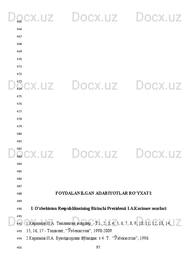  
 
 
 
 
 
 
 
 
 
 
 
 
 
 
 
 
 
 
 
 
 
 
FOYDALANILGAN ADABIYOTLAR RO’YXATI: 
 
I. O’zbekiston Respublikasining Birinchi Prezidenti I.A.Karimov asarlari : 
 
1.Каримов И.А. Танланган асарлар. -Т.1, 2, 3, 4, 5, 6, 7, 8, 9, 10, 11, 12, 13, 14,
15, 16, 17.- Тошкент, “Ўзбекистон”, 1990-2009. 
2.Каримов И.А. Бунёдкорлик йўлидан. т.4. Т.: “Ўзбекистон”, 1996. 
  97  465
466
467
468
469
470
471
472
473
474
475
476
477
478
479
480
481
482
483
484
485
486
487
488
489
490
491
492
493
494
401 