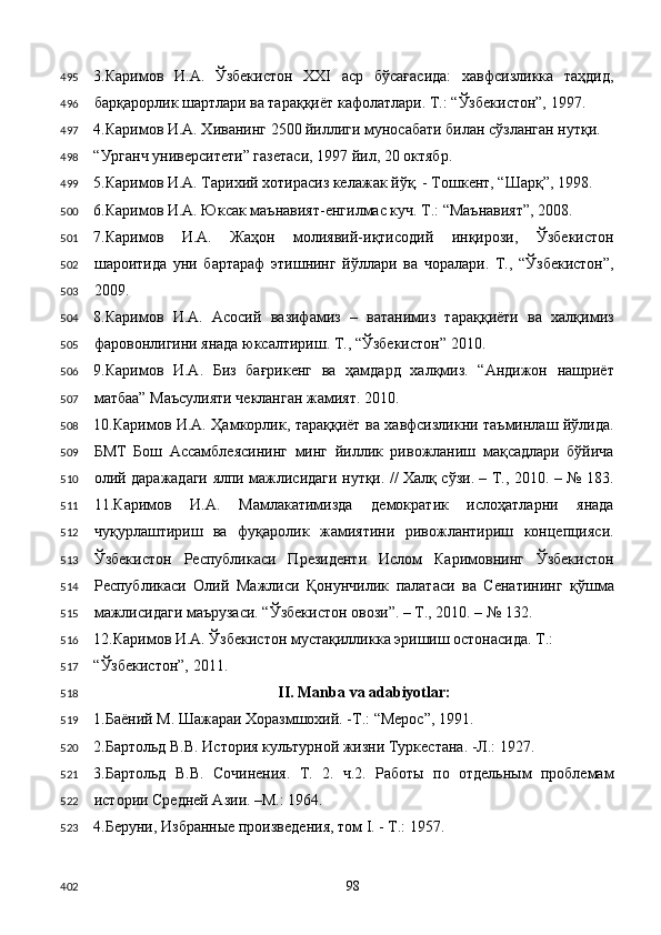 3.Каримов   И.А.   Ўзбекистон   XXI   аср   бўсағасида:   хавфсизликка   таҳдид,
барқарорлик шартлари ва тараққиёт кафолатлари. Т.: “Ўзбекистон”, 1997. 
4.Каримов И.А. Хиванинг 2500 йиллиги муносабати билан сўзланган нутқи. 
“Урганч университети” газетаси, 1997 йил, 20 октябр. 
5.Каримов И.А. Тарихий хотирасиз келажак йўқ. - Тошкент, “Шарқ”, 1998. 
6.Каримов И.А. Юксак маънавият-енгилмас куч. Т.: “Маънавият”, 2008. 
7.Каримов   И.А.   Жаҳон   молиявий-иқтисодий   инқирози,   Ўзбекистон
шароитида   уни   бартараф   этишнинг   йўллари   ва   чоралари.   Т.,   “Ўзбекистон”,
2009. 
8.Каримов   И.А.   Асосий   вазифамиз   –   ватанимиз   тараққиёти   ва   халқимиз
фаровонлигини янада юксалтириш. Т., “Ўзбекистон” 2010. 
9.Каримов   И.А.   Биз   бағрикенг   ва   ҳамдард   халқмиз.   “Андижон   нашриёт
матбаа” Маъсулияти чекланган жамият. 2010. 
10.Каримов И.А. Ҳамкорлик, тараққиёт ва хавфсизликни таъминлаш йўлида.
БМТ   Бош   Ассамблеясининг   минг   йиллик   ривожланиш   мақсадлари   бўйича
олий даражадаги ялпи мажлисидаги нутқи. // Халқ сўзи. – Т., 2010. – № 183.
11.Каримов   И.А.   Мамлакатимизда   демократик   ислоҳатларни   янада
чуқурлаштириш   ва   фуқаролик   жамиятини   ривожлантириш   концепцияси.
Ўзбекистон   Республикаси   Президенти   Ислом   Каримовнинг   Ўзбекистон
Республикаси   Олий   Мажлиси   Қонунчилик   палатаси   ва   Сенатининг   қўшма
мажлисидаги маърузаси. “Ўзбекистон овози”. – Т., 2010. – № 132.  
12.Каримов И.А. Ўзбекистон мустақилликка эришиш остонасида. Т.: 
“Ўзбекистон”, 2011. 
II. Manba va adabiyotlar: 
1.Баёний М. Шажараи Хоразмшохий. -Т.: “Мерос”, 1991.   
2.Бартольд В.В. История культурной жизни Туркестана. -Л.: 1927. 
3.Бартольд   В.В.   Сочинения.   Т.   2.   ч.2.   Работы   по   отдельным   проблемам
истории Средней Азии. –М.: 1964. 
4.Беруни, Избранные произведения, том I. - Т.: 1957. 
  98  495
496
497
498
499
500
501
502
503
504
505
506
507
508
509
510
511
512
513
514
515
516
517
518
519
520
521
522
523
402 