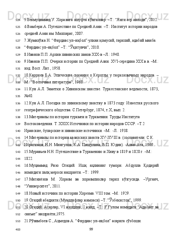 5.Бекмуҳаммад У. Хоразмга ошуфта кўнгиллар. –Т.: “Янги аср авлоди”, 2012.
6.Вамбери А. Путешествие по Средней Азии. –Т.: Институт истории народов 
средней Азии им. Махпират, 2007. 
7.Жумахўжа Н. “Фирдавс ул–иқбол”-улкан қомусий, тарихий, адабий манба. 
“Фирдавс ул–иқбол” –Т.: “Ўқитувчи”, 2010. 
8.Иванов П.П. Архив хивинских ханов XIX-в –Л.: 1940.   
9.Иванов П.П. Очерки истории по Средней Азии. XVI-середина XIX в.в. –М.:
изд. Вост. Лит., 1958. 
10.Карриев   Б.А.   Эпические   сказание   о  Кёроглы   у  тюркоязычных   народов.   –
М.: “Восточная литература”, 1968. 
11.Кун   А.Л.   Заметки   о   Хивинском   ханстве.   Туркестанские   ведемости,   1873,
№40. 
12.Кун А.Л. Поездка по хивинскому ханству в 1873 году. Известия русского
географического общества. С.Петербург, 1874, т.Х, вып. 2. 
13.Материалы по истории туркмен и Туркмении. Труды Института 
Востоковедения. Т. XXIX Источники по истории народов СССР. –Т.2 
Иранские, бухарские и хивинские источники. –М.: -Л.: 1938. 
14.Материалы по истории казахских ханств XV-XVIII в. (составители: С.К. 
Ибрагимов, Н.Н. Мингулов, К.А. Пищулина, В.П. Юдин). -Алма-Ата, 1969. 
15.Муравьев Н.Н. Путешествие в Туркмению и Хиву в 1819 и 1820 г. –М.: 
1822. 
16.Муҳаммад   Ризо   Огаҳий.   Ишқ   аҳлининг   тумори.   Абдулла   Қодирий
номидаги халқ мероси нашриёти. –Т.: 1999.  
17.Матниёзов   М.   Хоразм   ва   хоразмликлар   тарих   кўзгусида.   –Урганч,
“Университет”, 2011. 
18.Новый источник по истории Хорезма. VIII том. –М.: 1929. 
19.Огаҳий абадияти.(Муаллифлар жамоаси) –Т.:”Ўзбекистон”, 1999. 
20.Огаҳий. Асарлар, VI жилдлик, I жилд. –Т.: Ғ.Ғулом номидаги “Адабиёт ва
санъат” нашриёти,1975. 
21.Рўзимбоев С., Аҳмедов А. “Фирдавс ул–иқбол” асарига сўзбоши. 
  99  524
525
526
527
528
529
530
531
532
533
534
535
536
537
538
539
540
541
542
543
544
545
546
547
548
549
550
551
552
553
403 