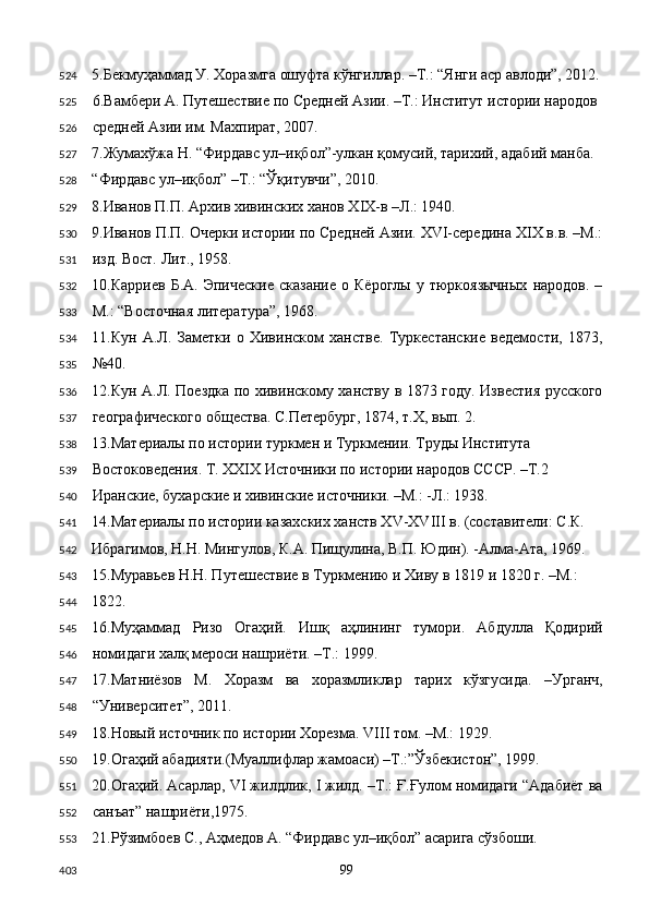 5.Бекмуҳаммад У. Хоразмга ошуфта кўнгиллар. –Т.: “Янги аср авлоди”, 2012.
6.Вамбери А. Путешествие по Средней Азии. –Т.: Институт истории народов 
средней Азии им. Махпират, 2007. 
7.Жумахўжа Н. “Фирдавс ул–иқбол”-улкан қомусий, тарихий, адабий манба. 
“Фирдавс ул–иқбол” –Т.: “Ўқитувчи”, 2010. 
8.Иванов П.П. Архив хивинских ханов XIX-в –Л.: 1940.   
9.Иванов П.П. Очерки истории по Средней Азии. XVI-середина XIX в.в. –М.:
изд. Вост. Лит., 1958. 
10.Карриев   Б.А.   Эпические   сказание   о  Кёроглы   у  тюркоязычных   народов.   –
М.: “Восточная литература”, 1968. 
11.Кун   А.Л.   Заметки   о   Хивинском   ханстве.   Туркестанские   ведемости,   1873,
№40. 
12.Кун А.Л. Поездка по хивинскому ханству в 1873 году. Известия русского
географического общества. С.Петербург, 1874, т.Х, вып. 2. 
13.Материалы по истории туркмен и Туркмении. Труды Института 
Востоковедения. Т. XXIX Источники по истории народов СССР. –Т.2 
Иранские, бухарские и хивинские источники. –М.: -Л.: 1938. 
14.Материалы по истории казахских ханств XV-XVIII в. (составители: С.К. 
Ибрагимов, Н.Н. Мингулов, К.А. Пищулина, В.П. Юдин). -Алма-Ата, 1969. 
15.Муравьев Н.Н. Путешествие в Туркмению и Хиву в 1819 и 1820 г. –М.: 
1822. 
16.Муҳаммад   Ризо   Огаҳий.   Ишқ   аҳлининг   тумори.   Абдулла   Қодирий
номидаги халқ мероси нашриёти. –Т.: 1999.  
17.Матниёзов   М.   Хоразм   ва   хоразмликлар   тарих   кўзгусида.   –Урганч,
“Университет”, 2011. 
18.Новый источник по истории Хорезма. VIII том. –М.: 1929. 
19.Огаҳий абадияти.(Муаллифлар жамоаси) –Т.:”Ўзбекистон”, 1999. 
20.Огаҳий. Асарлар, VI жилдлик, I жилд. –Т.: Ғ.Ғулом номидаги “Адабиёт ва
санъат” нашриёти,1975. 
21.Рўзимбоев С., Аҳмедов А. “Фирдавс ул–иқбол” асарига сўзбоши. 
  99  524
525
526
527
528
529
530
531
532
533
534
535
536
537
538
539
540
541
542
543
544
545
546
547
548
549
550
551
552
553
403