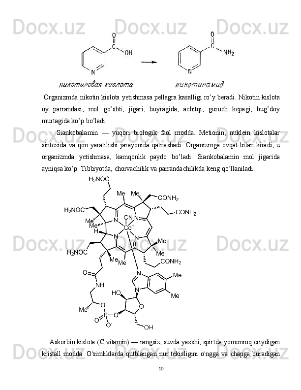              
 Organizmda nikotin kislota yetishmasa pellagra kasalligi ro’y beradi. Nikotin kislota
uy   parrandasi,   mol   go’shti,   jigari,   buyragida,   achitqi,   guruch   kepagi,   bug’doy
murtagida ko’p bo’ladi.
        Siankobalamin   —   yuqori   biologik   faol   modda.   Metionin,   nuklein   kislotalar
sintezida   va   qon  yaratilishi   jarayonida   qatnashadi.   Organizmga   ovqat   bilan   kiradi,  u
organizmda   yetishmasa,   kamqonlik   paydo   bo’ladi.   Siankobalamin   mol   jigarida
ayniqsa ko’p. Tibbiyotda, chorvachilik va parrandachilikda keng qo’llaniladi.
                  
    Askorbin kislota ( C  vitamin) — rangsiz, suvda yaxshi, spirtda yomonroq eriydigan
kristall   modda.   O'simliklarda   qutblangan   nur   tekisligini   o'ngga   va   chapga   buradigan
10 