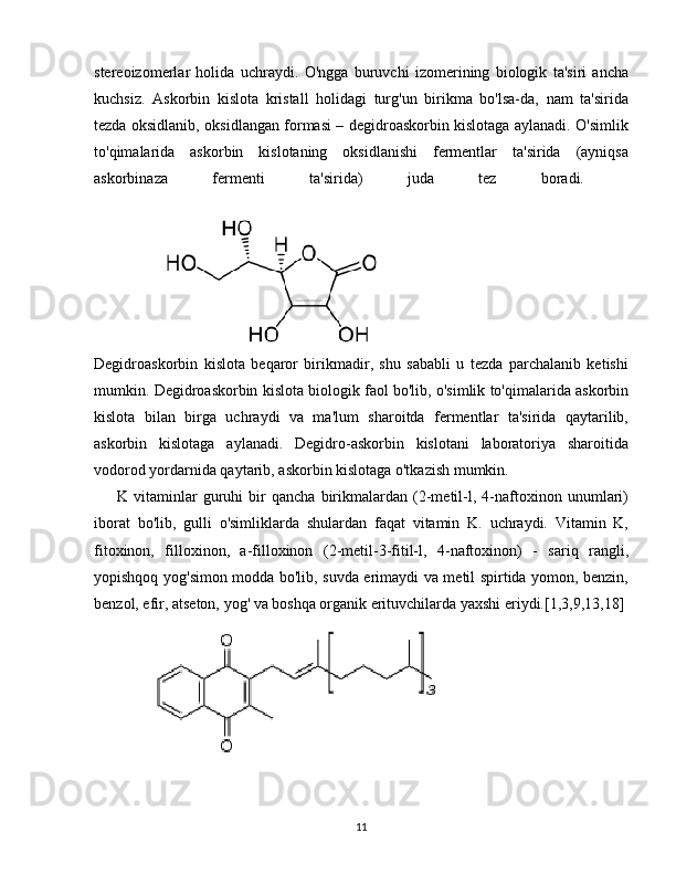 stereoizomerlar   holida   uchraydi.   O'ngga   buruvchi   izomerining   biologik   ta'siri   ancha
kuchsiz.   Askorbin   kislota   kristall   holidagi   turg'un   birikma   bo'lsa-da,   nam   ta'sirida
tezda oksidlanib, oksidlangan formasi – degidroaskorbin kislotaga aylanadi. O'simlik
to'qimalarida   askorbin   kislotaning   oksidlanishi   fermentlar   ta'sirida   (ayniqsa
askorbinaza   fermenti   ta'sirida)   juda   tez   boradi.  
                  
Degidroaskorbin   kislota   beqaror   birikmadir,   shu   sababli   u   tezda   parchalanib   ketishi
mumkin. Degidroaskorbin kislota biologik faol bo'lib, o'simlik to'qimalarida askorbin
kislota   bilan   birga   uchraydi   va   ma'lum   sharoitda   fermentlar   ta'sirida   qaytarilib,
askorbin   kislotaga   aylanadi.   Degidro-askorbin   kislotani   laboratoriya   sharoitida
vodorod yordarnida qaytarib, askorbin kislotaga o'tkazish mumkin. 
        K   vitaminlar   guruhi   bir   qancha   birikmalardan   (2-metil-l,   4-naftoxinon   unumlari)
iborat   bo'lib,   gulli   o'simliklarda   shulardan   faqat   vitamin   K.   uchraydi.   Vitamin   K,
fitoxinon,   filloxinon,   a-filloxinon   (2-metil-3-fitil-l,   4-naftoxinon)   -   sariq   rangli,
yopishqoq yog'simon modda bo'lib, suvda erimaydi va metil spirtida yomon, benzin,
benzol, efir, atseton, yog' va boshqa organik erituvchilarda yaxshi eriydi.[1,3,9,13,18]
                   
11 