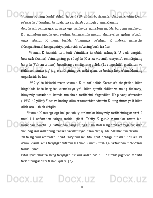 Vitamin   K   ning   kashf   etilish   tarixi   1929   yildan   boshlanadi.   Daniyalik   olim   Dam
jo’jalarda o’tkazilgan tajribalariga asoslanib boshoqli o’simliklarning 
donida   antigemorragik   xossaga   ega   qandaydir   noma'lum   modda   borligini   aniqlaydi.
Bu   noma'lum   modda   qon   ivishini   ta'minlashda   muhim   ahamiyatga   egaligi   sababli,
unga   vitamin   K   nomi   berildi.   Vitaminga   qo'yilgan   K   indeksi   nemischa
(Koagulationis) koagulyatsiya yoki ivish so'zining bosh harfidir.
          Vitamin   K   tabiatda   turli   turli   o'simliklar   tarkibida   uchraydi.   U   beda   bargida,
bodrezak  (kalina)  o'simligining po'stlog'ida  (Cortex viburni), chayono't  o'simligining
bargida (Folium urticae), bozulbang o'simligining gulida (flos lagochili), gnafalium va
ittikanak hamda jag'-jag' o'simligining yer ustki qismi va boshqa ko'p o'simliklarning
organlarida bo'ladi.
          1939   yilda   birinchi   marta   vitamin   K   ni   sof   holida   Karrer   o'z   shogirdlari   bilan
birgalikda   beda   bargidan   ekstraksiya   yo'li   bilan   ajratib   oldilar   va   uning   fizikaviy,
kimyoviy   xossalarini   hamda   molekula   tuzilishini   o'rgandilar.   Ko'p   vaqt   o'tmasdan
( 1939-40 yillar) Fizer va boshqa olimlar tomonidan vitamin K ning sintez yo'li bilan
olish usuli ishlab chiqildi.
         Vitamin K ta'sirga ega bo'lgan tabiiy birikmalar kimyoviy tuzilishining asosini 2
metil-1-4   naftaxinon   halqasi   tashkil   qiladi.   Tabiiy   K   guruh   vitaminlar   o'zaro   bir-
birlaridan 2-metil 1,4 naftaxinon halqasining C3 holatidagi uglerod atomiga birikkan
yon bog' radikallarining massasi va xususiyati bilan farq qiladi. Masalan uni tarkibi 
20   ta   uglerod   atomidan   iborat.   To'yinmagan   fitol   spirt   qoldig'i   birikkan   hosilasi   va
o'simliklarda keng tarqalgan vitamin K1 yoki 2 metil-3fitil-1,4 naftaxinon molekulasi
tashkil qiladi.
Fitol   spirt   tabiatda   keng   tarqalgan   birikmalardan   bo'lib,   u   o'simlik   pigmenti   xlorafil
tarkibining asosini tashkil qiladi. [7,9]
12 