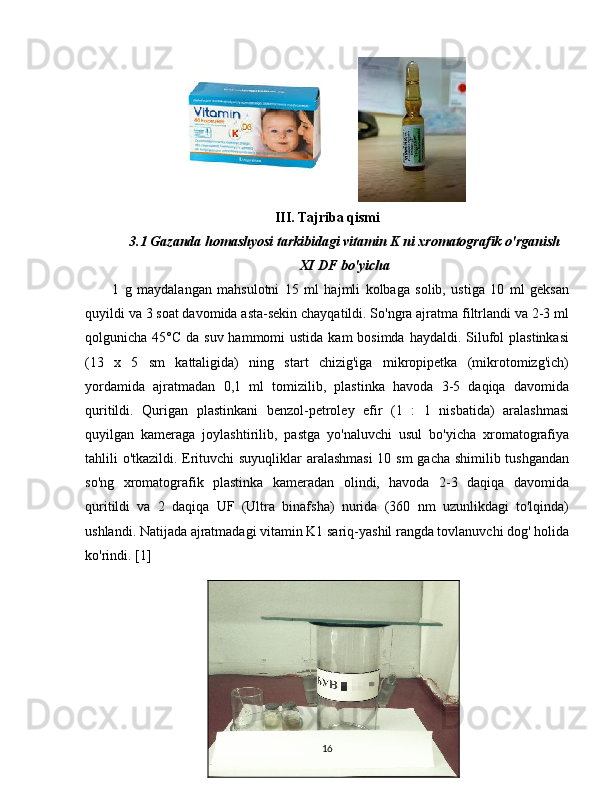                
III. Tajriba qismi
3.1 Gazanda homashyosi tarkibidagi vitamin K ni xromatografik o'rganish
XI DF bo'yicha
          1   g   maydalangan   mahsulotni   15   ml   hajmli   kolbaga   solib,   ustiga   10   ml   geksan
quyildi va 3 soat davomida asta-sekin chayqatildi. So'ngra ajratma filtrlandi va 2-3 ml
qolgunicha 45°C da  suv hammomi  ustida kam  bosimda  haydaldi. Silufol  plastinkasi
(13   x   5   sm   kattaligida)   ning   start   chizig'iga   mikropipetka   (mikrotomizg'ich)
yordamida   ajratmadan   0,1   ml   tomizilib,   plastinka   havoda   3-5   daqiqa   davomida
quritildi.   Qurigan   plastinkani   benzol-petroley   efir   (1   :   1   nisbatida)   aralashmasi
quyilgan   kameraga   joylashtirilib,   pastga   yo'naluvchi   usul   bo'yicha   xromatografiya
tahlili o'tkazildi. Erituvchi suyuqliklar aralashmasi  10 sm gacha shimilib tushgandan
so'ng   xromatografik   plastinka   kameradan   olindi,   havoda   2-3   daqiqa   davomida
quritildi   va   2   daqiqa   UF   (Ultra   binafsha)   nurida   (360   nm   uzunlikdagi   to'lqinda)
ushlandi. Natijada ajratmadagi vitamin K1 sariq-yashil rangda tovlanuvchi dog' holida
ko'rindi. [1]
                  
                      
16 