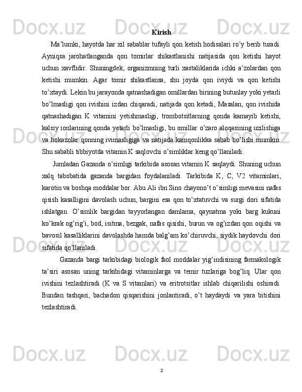 Kirish
        Ma’lumki, hayotda har xil sabablar tufayli qon ketish hodisalari ro’y berib turadi.
Ayniqsa   jarohatlanganda   qon   tomirlar   shikastlanishi   natijasida   qon   ketishi   hayot
uchun   xavflidir.   Shuningdek,   organizmning   turli   xastaliklarida   ichki   a’zolardan   qon
ketishi   mumkin.   Agar   tomir   shikastlansa,   shu   joyda   qon   iviydi   va   qon   ketishi
to’xtaydi. Lekin bu jarayonda qatnashadigan omillardan birining butunlay yoki yetarli
bo’lmasligi   qon   ivishini   izdan   chiqaradi,   natijada   qon   ketadi,   Masalan,   qon   ivishida
qatnashadigan   K   vitamini   yetishmasligi,   trombotsitlarning   qonda   kamayib   ketishi,
kalsiy ionlarining qonda yetarli bo’lmasligi, bu omillar o’zaro aloqasining uzilishiga
va  hokazolar   qonning  ivimasligiga   va   natijada   kamqonlikka  sabab   bo’lishi   mumkin.
Shu sababli tibbiyotda vitamin K saqlovchi o’simliklar keng qo’llaniladi. 
         Jumladan Gazanda o’simligi tarkibida asosan vitamin K saqlaydi. Shuning uchun
xalq   tabobatida   gazanda   bargidan   foydalaniladi.   Tarkibida   K,   C ,   V2   vitaminlari,
karotin va boshqa moddalar bor.   Abu Ali ibn Sino chayono’t o’simligi mevasini nafas
qisish  kasalligini  davolash  uchun,  bargini  esa  qon  to’xtatuvchi   va  surgi  dori  sifatida
ishlatgan.   O ’simlik   bargidan   tayyorlangan   damlama,   qaynatma   yoki   barg   kukuni
ko’krak og’rig’i, bod, isitma, bezgak, nafas qisishi, burun va og’izdan qon oqishi  va
bavosil kasalliklarini davolashda hamda balg’am ko’chiruvchi, siydik haydovchi dori
sifatida qo’llaniladi.
Gazanda   bargi   tarkibidagi   biologik   faol   moddalar   yig’indisining   farmakologik
ta’siri   asosan   uning   tarkibidagi   vitaminlarga   va   temir   tuzlariga   bog’liq.   Ular   qon
ivishini   tezlashtiradi   (K   va   S   vitamlari)   va   eritrotsitlar   ishlab   chiqarilishi   oshiradi.
Bundan   tashqari,   bachadon   qisqarishini   jonlantiradi,   o’t   haydaydi   va   yara   bitishini
tezlashtiradi.
2 