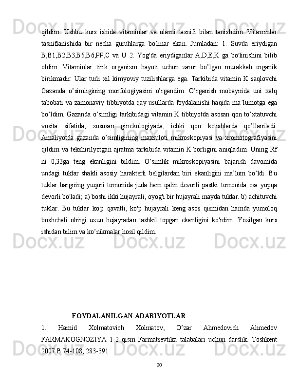 qildim.   Ushbu   kurs   ishida   vitaminlar   va   ularni   tasnifi   bilan   tanishdim.   Vitaminlar
tasniflanishida   bir   necha   guruhlarga   bo'linar   ekan.   Jumladan:   1.   Suvda   eriydigan
B,B1,B2,B3,B5,B6,PP,C   va   U   2.   Yog'da   eriydiganlar   A,D,E,K   ga   bo'linishini   bilib
oldim.   Vitaminlar   tirik   organizm   hayoti   uchun   zarur   bo’lgan   murakkab   organik
birikmadir.   Ular   turli   xil   kimyoviy   tuzilishlarga   ega.   Tarkibida   vitamin   K   saqlovchi
Gazanda   o’simligining   morfologiyasini   o’rgandim.   O’rganish   mobaynida   uni   xalq
tabobati va zamonaviy tibbiyotda qay usullarda foydalanishi  haqida ma’lumotga ega
bo’ldim. Gazanda o’simligi tarkibidagi vitamin K tibbiyotda asosan qon to’xtatuvchi
vosita   sifatida,   xususan   ginekologiyada,   ichki   qon   ketishlarda   qo’llaniladi.
Amaliyotda   gazanda   o’simligining   maxsuloti   mikroskopiyasi   va   xromotografiyasini
qildim  va  tekshirilyotgan  ajratma tarkibida vitamin K borligini  aniqladim. Uning Rf
ni   0,33ga   teng   ekanligini   bildim.   O’simlik   mikroskopiyasini   bajarish   davomida
undagi   tuklar   shakli   asosiy   harakterli   belgilardan   biri   ekanligini   ma’lum   bo’ldi.   Bu
tuklar   bargning   yuqori   tomonida   juda   ham   qalin   devorli   pastki   tomonida   esa   yupqa
devorli bo'ladi; a) boshi ikki hujayrali, oyog'i bir hujayrali mayda tuklar. b) achituvchi
tuklar.   Bu   tuklar   ko'p   qavatli,   ko'p   hujayrali   keng   asos   qismidan   hamda   yumoloq
boshchali   ohirgi   uzun   hujayradan   tashkil   topgan   ekanligini   ko'rdim.   Yozilgan   kurs
ishidan bilim va ko’nikmalar hosil qildim.
                  FOYDALANILGAN ADABIYOTLAR 
1.   Hamid   Xolmatovich   Xolmatov,   O’zar   Ahmedovich   Ahmedov
FARMAKOGNOZIYA   1-2   qism   Farmatsevtika   talabalari   uchun   darslik.   Toshkent
2007 B 74-108, 283-391
20 