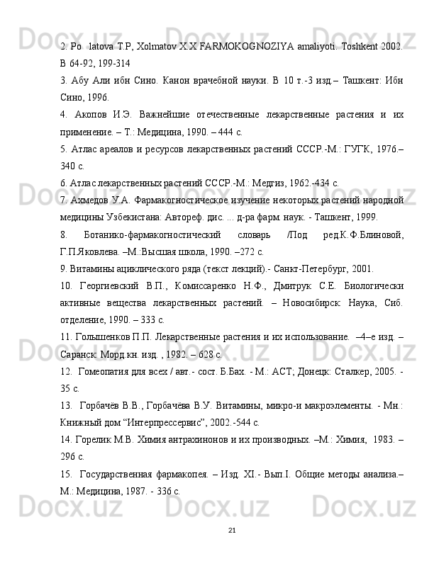 2. Po latova T.P, Xolmatov X.X FARMOKOGNOZIYA amaliyoti. Toshkent 2002.’
B 64-92, 199-314 
3.   Абу   Али   ибн   Сино.   Канон   врачебной   науки.   В   10   т.-3   изд.–   Ташкент:   Ибн
Сино, 1996.
4.   Акопов   И.Э.   Важнейшие   отечественные   лекарственные   растения   и   их
применение. – Т.: Медицина, 1990. – 444 с.
5.   Атлас   ареалов   и   ресурсов   лекарственных   растений   СССР.-М.:   ГУГК,   1976.–
340 с.
6. Атлас лекарственных растений СССР.-М.: Медгиз, 1962.-434 с.
7. Ахмедов У.А. Фармакогностическое изучение некоторых растений народной
медицины Узбекистана: Автореф. дис. ... д-ра фарм. наук. - Ташкент, 1999.
8.   Ботанико-фармакогностический   словарь   /Под   ред.К.Ф.Блиновой,
Г.П.Яковлева. –М.:Высшая школа, 1990. –272 с.
9. Витамины ациклического ряда (текст лекций).- Санкт-Петербург, 2001.
10.   Георгиевский   В.П.,   Комиссаренко   Н.Ф.,   Дмитрук   С.Е.   Биологически
активные   вещества   лекарственных   растений.   –   Новосибирск:   Наука,   Сиб.
отделение, 1990. – 333 с.
11. Голышенков П.П. Лекарственные растения и их использование.  –4–е изд. –
Саранск: Морд.кн. изд. , 1982. – 628 с.
12.  Гомеопатия для всех / авт.- сост. Б.Бах. - М.: АСТ; Донецк: Сталкер, 2005. -
35 с.
13.    Горбачёв   В.В.,   Горбачёва   В.У.   Витамины,   микро-и  макроэлементы.   -   Мн.:
Книжный дом “Интерпрессервис”, 2002.-544 с.
14. Горелик М.В. Химия антрахинонов и их производных. –М.: Химия,   1983. –
296 с.
15.     Государственная   фармакопея.   –   Изд.   Х I .-   Вып. I .   Общие   методы   анализа.–
М.: Медицина, 1987. - 336 с.
21 