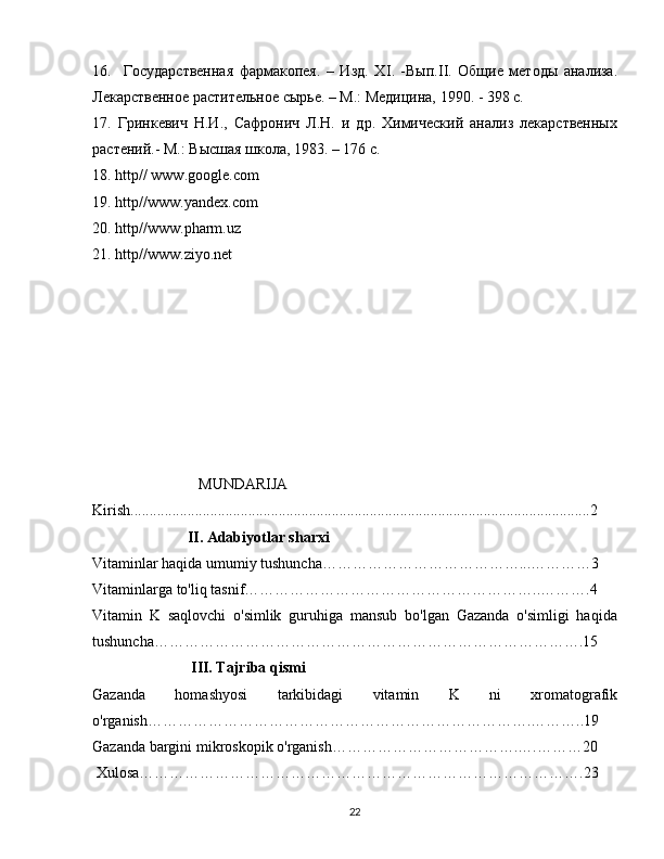 16.     Государственная   фармакопея.   –   Изд.   Х I .   -Вып. II .   Общие   методы   анализа.
Лекарственное растительное сырье. – М.: Медицина, 1990. - 398 с.
17.   Гринкевич   Н.И.,   Сафронич   Л.Н.   и   др.   Химический   анализ   лекарственных
растений.- М.: Высшая школа, 1983. – 176 с.
18.  http //  www . google . com
19.  http // www . yandex . com
20.  http // www . pharm . uz
21.  http // www . ziyo . net
                             MUNDARIJA
Kirish.........................................................................................................................2
                         II. Adabiyotlar sharxi
Vitaminlar haqida umumiy tushuncha…………………………………...…………3
Vitaminlarga to'liq tasnif…………………………………………………..……….4
Vitamin   K   saqlovchi   o'simlik   guruhiga   mansub   bo'lgan   Gazanda   o'simligi   haqida
tushuncha………………………………………………………………………….15
                          III. Tajriba qismi
Gazanda   homashyosi   tarkibidagi   vitamin   K   ni   xromatografik
o'rganish………………………………………………………………….………..19
Gazanda bargini mikroskopik o'rganish……………………………….….………20
 Xulosa…………………………………………………………………………….23
22 