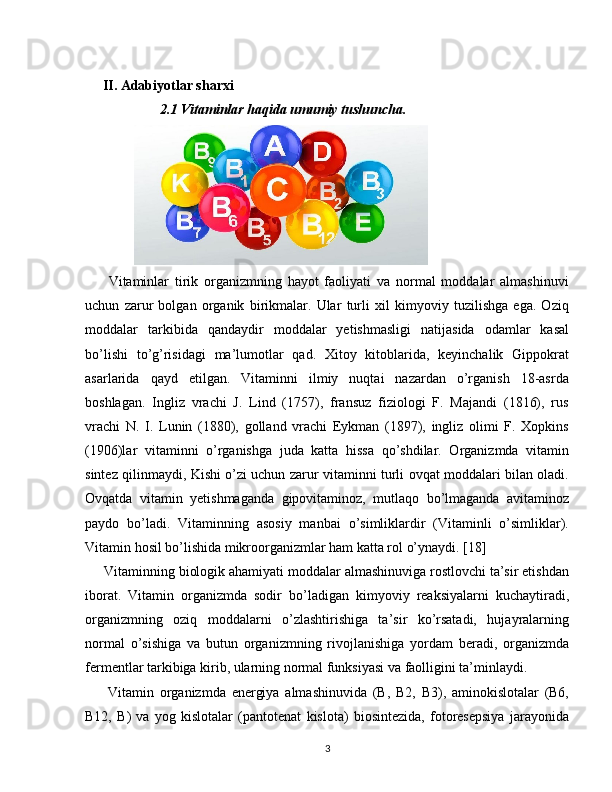                   
      II. Adabiyotlar sharxi
            2.1 Vitaminlar haqida umumiy tushuncha.
              
        Vitaminlar   tirik   organizmning   hayot   faoliyati   va   normal   moddalar   almashinuvi
uchun   zarur   bolgan   organik   birikmalar.   Ular   turli   xil   kimyoviy   tuzilishga   ega.   Oziq
moddalar   tarkibida   qandaydir   moddalar   yetishmasligi   natijasida   odamlar   kasal
bo’lishi   to’g’risidagi   ma’lumotlar   qad.   Xitoy   kitoblarida,   keyinchalik   Gippokrat
asarlarida   qayd   etilgan.   Vitaminni   ilmiy   nuqtai   nazardan   o’rganish   18-asrda
boshlagan.   Ingliz   vrachi   J.   Lind   (1757),   fransuz   fiziologi   F.   Majandi   (1816),   rus
vrachi   N.   I.   Lunin   (1880),   golland   vrachi   Eykman   (1897),   ingliz   olimi   F.   Xopkins
(1906)lar   vitaminni   o’rganishga   juda   katta   hissa   qo’shdilar.   Organizmda   vitamin
sintez qilinmaydi, Kishi o’zi uchun zarur vitaminni turli ovqat moddalari bilan oladi.
Ovqatda   vitamin   yetishmaganda   gipovitaminoz,   mutlaqo   bo’lmaganda   avitaminoz
paydo   bo’ladi.   Vitaminning   asosiy   manbai   o’simliklardir   (Vitaminli   o’simliklar).
Vitamin hosil bo’lishida mikroorganizmlar ham katta rol o’ynaydi. [18]
     Vitaminning biologik ahamiyati moddalar almashinuviga rostlovchi ta’sir etishdan
iborat.   Vitamin   organizmda   sodir   bo’ladigan   kimyoviy   reaksiyalarni   kuchaytiradi,
organizmning   oziq   moddalarni   o’zlashtirishiga   ta’sir   ko’rsatadi,   hujayralarning
normal   o’sishiga   va   butun   organizmning   rivojlanishiga   yordam   beradi,   organizmda
fermentlar tarkibiga kirib, ularning normal funksiyasi va faolligini ta’minlaydi. 
        Vitamin   organizmda   energiya   almashinuvida   (B,   B2,   B3),   aminokislotalar   (B6,
B12,   B)   va   yog   kislotalar   (pantotenat   kislota)   biosintezida,   fotoresepsiya   jarayonida
3 