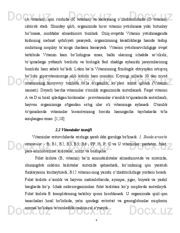 (A   vitamin),   qon   ivishida   (K   vitamin)   va   kalsiyning   o’zlashtirilishida   (D   vitamin)
ishtirok   etadi.   Shunday   qilib,   organizmda   biror   vitamin   yetishmasa   yoki   butunlay
bo’lmasa,   moddalar   almashinuvi   buziladi.   Oziq-ovqatda   Vitamin   yetishmaganda
kishining   mehnat   qobiliyati   pasayadi,   organizmning   kasalliklarga   hamda   tashqi
muhitning   noqulay   ta’siriga   chadami   kamayadi.   Vitamin   yetishmovchiligiga   ovqat
tarkibida   Vitamin   kam   bo’lishigina   emas,   balki   ularning   ichakda   so’rilishi,
to’qimalarga   yetkazib   berilishi   va   biologik   faol   shaklga   aylanishi   jarayonlarining
buzilishi   ham   sabab   bo’ladi.   Lekin   ba’zi   Vitaminning   fiziologik   ehtiyojdan   ortiqroq
bo’lishi   gipervitaminozga   olib   kelishi   ham   mumkin.   Keyingi   yillarla   30   dan   ziyod
vitaminning   kimyoviy   tuzilishi   to’la   o’rganilib,   ko’plari   sintez   qilindi   (Vitamin
sanoati).   Deyarli   barcha   vitaminlar   o'simlik   organizmida   sintezlanadi.   Faqat   vitamin
A va D ni hosil qiladigan birikmalar - provitaminlar o'simlik to'qimalarida sintezlanib,
hayvon   organizmiga   o'tgandan   so'ng   ular   o'z   vitaminiga   aylanadi.   O'simlik
to'qimalarida   vitaminlar   biosintezining   borishi   hanuzgacha   tajribalarda   to'la
aniqlangan emas. [1,18]
                   2.2 Vitaminlar tasnifi
       Vitaminlar erituvchilarda erishiga qarab ikki guruhga bo'linadi:  1. Suvda eruvchi
vitaminlar   -   B,   B1,   B2,   B3,   B5,   B6   ,   PP,   H,   P,   C   va   U   vitaminlar,   pantaten,   folat,
para-aminobenzoat kislotalar, inozit va boshqalar. 
          Folat   kislota   (B,   vitamin)   ba’zi   aminokislotalar   almashinuvida   va   sintezida,
shuningdek   nuklein   kislotalar   sintezida   qatnashadi,   ko’mikning   qon   yaratish
funksiyasini   kuchaytiradi, B12  vitamin-ning  yaxshi   o’zlashtirilishiga   yordam   beradi.
Folat   kislota   o’simlik   va   hayvon   mahsulotlarida,   ayniqsa,   jigar,   buyrak   va   yashil
barglarda   ko’p.   Ichak   mikroorganizmlari   folat   kislotani   ko’p   miqdorda   sintezlaydi.
Folat   kislota   B   kompleksning   tarkibiy   qismi   hisoblanadi.   U   organizmda   qizil-qon
tanachalari   hosil   bo'lishida,   ya'ni   qondagi   eritrotsit   va   gemoglobunlar   miqdorini
normal bo'lishini ta'minlashda muhim rol o'ynaydi.
4 