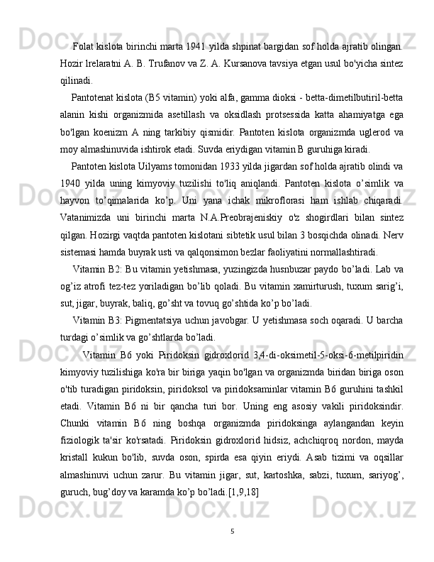        Folat kislota birinchi marta 1941 yilda shpinat bargidan sof holda ajratib olingan.
Hozir lrelaratni A. B. Trufanov va Z. A. Kursanova tavsiya etgan usul bo'yicha sintez
qilinadi. 
    Pantotenat kislota (B5 vitamin) yoki alfa, gamma dioksi - betta-dimetilbutiril-betta
alanin   kishi   organizmida   asetillash   va   oksidlash   protsessida   katta   ahamiyatga   ega
bo'lgan   koenizm   A   ning   tarkibiy   qismidir.   Pantoten   kislota   organizmda   uglerod   va
moy almashinuvida ishtirok etadi. Suvda eriydigan vitamin B guruhiga kiradi.
    Pantoten kislota Uilyams tomonidan 1933 yilda jigardan sof holda ajratib olindi va
1940   yilda   uning   kimyoviy   tuzilishi   to'liq   aniqlandi.   Pantoten   kislota   o’simlik   va
hayvon   to’qimalarida   ko’p.   Uni   yana   ichak   mikroflorasi   ham   ishlab   chiqaradi.
Vatanimizda   uni   birinchi   marta   N.A.Preobrajeniskiy   o'z   shogirdlari   bilan   sintez
qilgan. Hozirgi vaqtda pantoten kislotani sibtetik usul bilan 3 bosqichda olinadi. Nerv
sistemasi hamda buyrak usti va qalqonsimon bezlar faoliyatini normallashtiradi.
          Vitamin B2: Bu vitamin yetishmasa, yuzingizda husnbuzar paydo bo’ladi. Lab va
og’iz atrofi tez-tez yoriladigan bo’lib qoladi. Bu vitamin xamirturush, tuxum sarig’i,
sut, jigar, buyrak, baliq, go’sht va tovuq go’shtida ko’p bo’ladi. 
       Vitamin B3: Pigmentatsiya uchun javobgar. U yetishmasa soch oqaradi. U barcha
turdagi o’simlik va go’shtlarda bo’ladi.
          Vitamin   B6   yoki   Piridoksin   gidroxlorid   3,4-di-oksimetil-5-oksi-6-metilpiridin
kimyoviy tuzilishiga ko'ra bir biriga yaqin bo'lgan va organizmda biridan biriga oson
o'tib turadigan  piridoksin, piridoksol  va piridoksaminlar  vitamin B6 guruhini  tashkil
etadi.   Vitamin   B6   ni   bir   qancha   turi   bor.   Uning   eng   asosiy   vakili   piridoksindir.
Chunki   vitamin   B6   ning   boshqa   organizmda   piridoksinga   aylangandan   keyin
fiziologik   ta'sir   ko'rsatadi.   Piridoksin   gidroxlorid   hidsiz,   achchiqroq   nordon,   mayda
kristall   kukun   bo'lib,   suvda   oson,   spirda   esa   qiyin   eriydi.   Asab   tizimi   va   oqsillar
almashinuvi   uchun   zarur.   Bu   vitamin   jigar,   sut,   kartoshka,   sabzi,   tuxum,   sariyog’,
guruch, bug’doy va karamda ko’p bo’ladi.[1,9,18]
5 