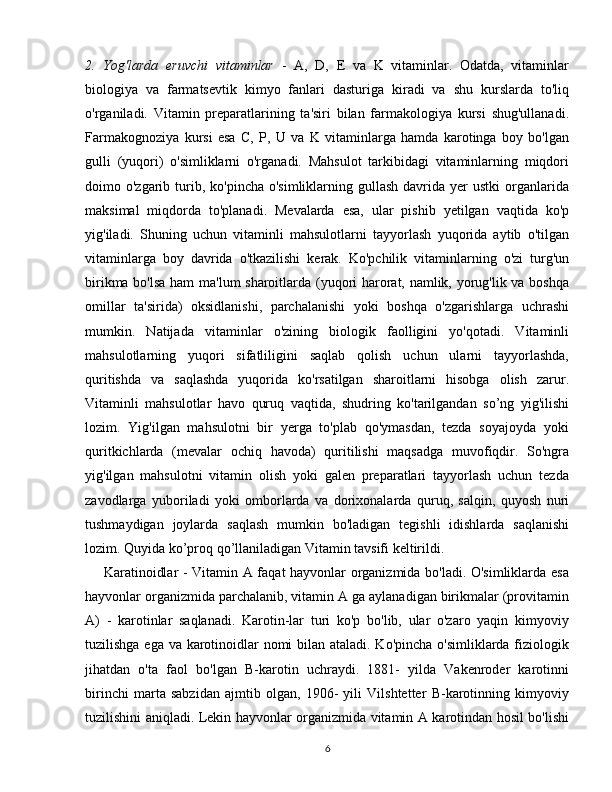 2.   Yog'larda   eruvchi   vitaminlar   -   A,   D,   E   va   K   vitaminlar.   Odatda,   vitaminlar
biologiya   va   farmatsevtik   kimyo   fanlari   dasturiga   kiradi   va   shu   kurslarda   to'liq
o'rganiladi.   Vitamin   preparatlarining   ta'siri   bilan   farmakologiya   kursi   shug'ullanadi.
Farmakognoziya   kursi   esa   C,   P,   U   va   K   vitaminlarga   hamda   karotinga   boy   bo'lgan
gulli   (yuqori)   o'simliklarni   o'rganadi.   Mahsulot   tarkibidagi   vitaminlarning   miqdori
doimo o'zgarib  turib,  ko'pincha  o'simliklarning gullash  davrida yer   ustki   organlarida
maksimal   miqdorda   to'planadi.   Mevalarda   esa,   ular   pishib   yetilgan   vaqtida   ko'p
yig'iladi.   Shuning   uchun   vitaminli   mahsulotlarni   tayyorlash   yuqorida   aytib   o'tilgan
vitaminlarga   boy   davrida   o'tkazilishi   kerak.   Ko'pchilik   vitaminlarning   o'zi   turg'un
birikma bo'lsa ham ma'lum sharoitlarda (yuqori harorat, namlik, yorug'lik va boshqa
omillar   ta'sirida)   oksidlanishi,   parchalanishi   yoki   boshqa   o'zgarishlarga   uchrashi
mumkin.   Natijada   vitaminlar   o'zining   biologik   faolligini   yo'qotadi.   Vitaminli
mahsulotlarning   yuqori   sifatliligini   saqlab   qolish   uchun   ularni   tayyorlashda,
quritishda   va   saqlashda   yuqorida   ko'rsatilgan   sharoitlarni   hisobga   olish   zarur.
Vitaminli   mahsulotlar   havo   quruq   vaqtida,   shudring   ko'tarilgandan   so’ng   yig'ilishi
lozim.   Yig'ilgan   mahsulotni   bir   yerga   to'plab   qo'ymasdan,   tezda   soyajoyda   yoki
quritkichlarda   (mevalar   ochiq   havoda)   quritilishi   maqsadga   muvofiqdir.   So'ngra
yig'ilgan   mahsulotni   vitamin   olish   yoki   galen   preparatlari   tayyorlash   uchun   tezda
zavodlarga   yuboriladi   yoki   omborlarda   va   dorixonalarda   quruq,   salqin,   quyosh   nuri
tushmaydigan   joylarda   saqlash   mumkin   bo'ladigan   tegishli   idishlarda   saqlanishi
lozim. Quyida ko’proq qo’llaniladigan Vitamin tavsifi keltirildi.
       Karatinoidlar - Vitamin A faqat hayvonlar organizmida bo'ladi. O'simliklarda esa
hayvonlar organizmida parchalanib, vitamin A ga aylanadigan birikmalar (provitamin
A)   -   karotinlar   saqlanadi.   Karotin-lar   turi   ko'p   bo'lib,   ular   o'zaro   yaqin   kimyoviy
tuzilishga ega va karotinoidlar nomi bilan ataladi. Ko'pincha o'simliklarda fiziologik
jihatdan   o'ta   faol   bo'lgan   B-karotin   uchraydi.   1881-   yilda   Vakenroder   karotinni
birinchi   marta   sabzidan   ajmtib   olgan,   1906-   yili   Vilshtetter   B-karotinning   kimyoviy
tuzilishini aniqladi. Lekin hayvonlar organizmida vitamin A karotindan hosil bo'lishi
6