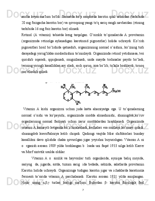 ancha keyin ma'lum  bo'ldi. Sanoatda ko'p miqdorda karotin qizil  sabzidan  (tarkibida
20 mg foizgacha karotin bor) va qovoqning yangi to'q sariq rangli navlaridan (etining
tarkibida 16 mg foiz karotin bor) olinadi. 
Retinol   (A   vitamin)   tabiatda   keng   tarqalgan.   O’simlik   to’qimalarida   A   provitamin
(organizmda   retinolga   aylanadigan   karotinoid   pigmentlar)   holida   uchraydi.   Ko’rish
pigmentlari hosil bo’lishida qatnashib, organizmning normal o’sishini, ko’zning turli
darajadagi yorug’likka moslashishini ta’minlaydi. Organizmda retinol yetishmasa, teri
qurishib   oqaradi,   qipiqlanadi,   muguzlanadi,   unda   mayda   toshmalar   paydo   bo’ladi,
terining yiringli kasalliklari avj oladi, soch quruq, xira bo’lib, to’kila boshlaydi, tirnoq
mo’rtlashib qoladi. 
      
 
     
  Vitamin   A   kishi   organizmi   uchun   juda   katta   ahamiyatga   ega.   U   to’qimalarning
normal   o’sishi   va   ko’payishi,   organizmda   modda   almashinishi,   shuningdek,ko’ruv
organlarining   normal   faoliyati   uchun   zarur   moddalardan   hisoblanadi.   Organizmda
vitamin A kamayib ketganda ko’z hiralashadi, kechalari esa mutlaqo ko’rmay qoladi,
shuningdek   kseroftalmiya   kelib   chiqadi.   Qadimgi   vaqtda   Misr   shifokorlari   bunday
kasallikni   davo   qilishda   chaka   qovurilgan   jigar   yeyishni   buyurishgan.   Vitamin   A   ni
o rganish  asosan  1909  yilda boshlangan   b lsada   uni  faqat   1933 uilga  kelib Karrer’ ’
va Morf sintetik usulda oldilar.
            Vitamin   A   o simlik   va   hayvonlar   turli   organlarida,   ayniqsa   baliq   moyida,	
’
sariyog da,   jigarda,   sutda,   tuxum   sarig ida   bedada,   sabzida,   salatlarda   provitamin	
’ ’
Karotin   holida   uchraydi.   Organizmga   tushgan   karotin   jigar   va   ichaklarda   karatinoza
fermenti   ta’sirida   vitamin   A   parchalanadi.   Karotin   asosan   1931   yilda   aniqlangan.
Hozir   uning   α,β,γ   turlari   borligi   ma’lum.   Bulardan   β-   karotin   fiziologik   faol
7 