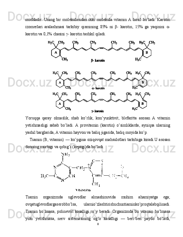 moddadir.   Uning   bir   molekulasidan   ikki   molekula   vitamin   A   hosil   bo’ladi.   Karotin
izomerlari   aralashmasi   tarkibiy   qismining   85%   ni   β-   karotin,   15%   ga   yaqinini   α-
karotin va 0,1% chasini γ- karotin tashkil qiladi.
Yoruqqa   qaray   olmaslik,   shab   ko’rlik,   kon’yunktivit,   blefaritta   asosan   A   vitamin
yetishmasligi   sabab   bo’ladi.   A   provitamin   (karotin)   o’simliklarda,   ayniqsa   ularning
yashil barglarida, A vitamin hayvon va baliq jigarida, baliq moyida ko’p.
     Tiamin (B, vitamin) — ko’pgina oziqovqat mahsulotlari tarkibiga kiradi.U asosan
donning murtagi va qobig’i (kepagi)da bo’ladi. 
             
Tiamin   organizmda   uglevodlar   almashinuvida   muhim   ahamiyatga   ega;
ovqatuglevodlargaserobbo’lsa,   ularnio’zlashtirishuchuntiaminko’proqtalabqilinadi.
Tiamin   bo’lmasa,   polinevrit   kasalligi   ro’y   beradi.   Organizmda   bu   vitamin   bo’lmasa
yoki   yetishmasa,   nerv   sistemasining   og’ir   kasalligi   —   beri-beri   paydo   bo’ladi,
8 