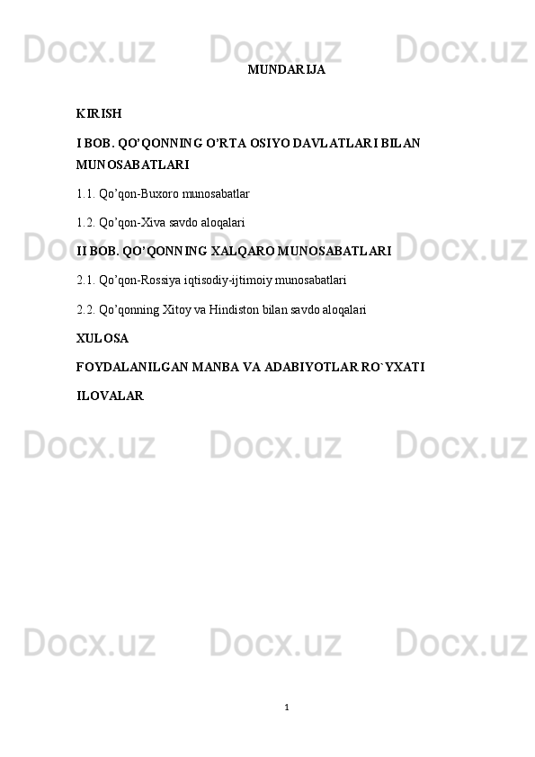 MUNDARIJA
KIRISH
I BOB.  QO’QONNING O’RTA OSIYO DAVLATLARI BILAN 
MUNOSABATLARI
1.1.  Qo’qon-Buxoro munosabatlar
1.2. Qo’qon-Xiva savdo aloqalari
II BOB.  QO’QONNING XALQARO MUNOSABATLARI
2.1. Qo’qon-Rossiya iqtisodiy-ijtimoiy munosabatlari
2.2. Qo’qonning Xitoy va Hindiston bilan savdo aloqalari
XULOSA
FOYDALANILGAN MANBA VA ADABIYOTLAR RO`YXATI
ILOVALAR
1 