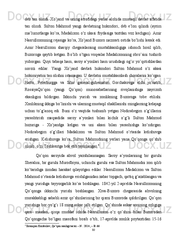 deb tan olindi. Xo’jand va uning atrofidagi yerlar alohida mustaqil davlat sifatida
tan   olindi.   Sulton   Mahmud   yangi   davlatning   hukmdori,   deb   e’lon   qilindi   (ayrim
ma’lumotlarga ko’ra, Madalixon  o’z ukasi  foydasiga  taxtdan voz kechgan). Amir
Nasrulloxonning rejasiga ko’ra, Xo’jand Buxoro nazorati ostida bo’lishi kerak edi.
Amir   Nasrulloxon   sharqiy   chegaralaming   mustahkamligiga   ishonch   hosil   qilib,
Buxoroga qaytib ketgan. Bo’lib o’tgan voqealar Madalixonning obro’sini tushirib
yuborgan. Quyi  tabaqa ham, saroy a’yonlari  ham urushdagi  og’ir yo’qotishlardan
norozi   edilar.   Yangi   Xo’jand   davlati   hukmdori   Sulton   Mahmud   o’z   akasi
hokimiyatini tan olishni istamagan. U davlatni mustahkamlash choralarini ko’rgan.
Hatto,   Peterburgga   va   Sibir   general-gubematori   Gorchakovga   elchi   jo’natib,
RossiyaQo’qon   (yangi   Qo’qon)   munosabatlarining   rivojlanishiga   xayrixoh
ekanligini   bildirgan.   Ikkinchi   yurish   va   xonlikning   Buxoroga   tobe   etilishi.
Xonlikning ikkiga bo’linishi va ulaming mustaqil shakllanishi minglaming kelajagi
uchun   to’g’anoq   edi.   Buni   o’z   vaqtida   tushunib   yetgan   Nodirabegim   o’g’illarini
yarashtirish   maqsadida   saroy   a’yonlari   bilan   kichik   o’g’li   Sulton   Mahmud
huzuriga   -   Xo’jandga   kelgan   va   uni   akasi   bilan   yarashishga   ko’ndirgan.
Nodirabegim   o’g’illari   Madalixon   va   Sulton   Mahmud   o’rtasida   kelishuvga
erishgan.   Kelishuvga   ko’ra,   Sulton   Mahmudning   yerlari   yana   Qo’qonga   qo’shib
olinib, o’zi Toshkentga bek etib tayinlangan. 4
 
          Qo’ qon   saroyida   ahvol   yaxshilanmagan.   Saroy   a’yonlarining   bir   guruhi
Sheralini, bir guruhi Murodbiyni, uchinchi guruhi esa Sulton Mahmudni xon qilib
ko’tarishga   zimdan   harakat   qilayotgan   edilar.   Nasrulloxon   Madalixon   va   Sulton
Mahmud o’rtasida kelishuvga erishilganidan xabar topgach, qattiq g’azablangan va
yangi   yurishga   tayyorgarlik   ko’ra   boshlagan.   1842-yil   2-aprelda   Nasrulloxonning
Qo’qonga   ikkinchi   yurishi   boshlangan.   Xiva-Buxoro   chegarasida   ahvolning
murakkabligi sababli amir qo’shinlarining bir qismi Buxoroda qoldirilgan. Qo’qon
yurishiga bor-yo’g’i 18 ming askar jalb etilgan. Qo’shinda askar sonining ozligiga
qara-   masdan,   qisqa   muddat   ichida   Nasrulloxon   o’z   qo’shini   bilan   Buxorodan
Qo’qongacha   bo’lgan   masofani   bosib   o’tib,   17-aprelda   xonlik   poytaxtidan   15-16
4
  Ikromjon Kuzikulov, Qo’qon xonligi tarixi – N.: 2014, – B. 66
10