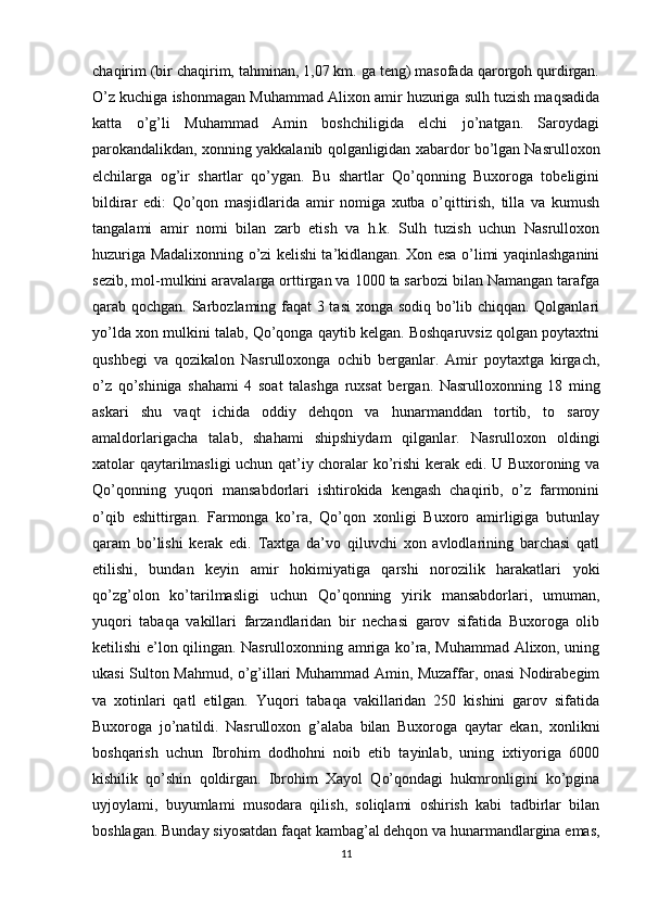 chaqirim (bir chaqirim, tahminan, 1,07 km. ga teng) masofada qarorgoh qurdirgan.
O’z kuchiga ishonmagan Muhammad Alixon amir huzuriga sulh tuzish maqsadida
katta   o’g’li   Muhammad   Amin   boshchiligida   elchi   jo’natgan.   Saroydagi
parokandalikdan, xonning yakkalanib qolganligidan xabardor bo’lgan Nasrulloxon
elchilarga   og’ir   shartlar   qo’ygan.   Bu   shartlar   Qo’qonning   Buxoroga   tobeligini
bildirar   edi:   Qo’qon   masjidlarida   amir   nomiga   xutba   o’qittirish,   tilla   va   kumush
tangalami   amir   nomi   bilan   zarb   etish   va   h.k.   Sulh   tuzish   uchun   Nasrulloxon
huzuriga Madalixonning o’zi kelishi ta’kidlangan. Xon esa o’limi yaqinlashganini
sezib, mol-mulkini aravalarga orttirgan va 1000 ta sarbozi bilan Namangan tarafga
qarab qochgan. Sarbozlaming faqat 3 tasi  xonga sodiq bo’lib chiqqan. Qolganlari
yo’lda xon mulkini talab, Qo’qonga qaytib kelgan. Boshqaruvsiz qolgan poytaxtni
qushbegi   va   qozikalon   Nasrulloxonga   ochib   berganlar.   Amir   poytaxtga   kirgach,
o’z   qo’shiniga   shahami   4   soat   talashga   ruxsat   bergan.   Nasrulloxonning   18   ming
askari   shu   vaqt   ichida   oddiy   dehqon   va   hunarmanddan   tortib,   to   saroy
amaldorlarigacha   talab,   shahami   shipshiydam   qilganlar.   Nasrulloxon   oldingi
xatolar qaytarilmasligi uchun qat’iy choralar ko’rishi kerak edi. U Buxoroning va
Qo’qonning   yuqori   mansabdorlari   ishtirokida   kengash   chaqirib,   o’z   farmonini
o’qib   eshittirgan.   Farmonga   ko’ra,   Qo’qon   xonligi   Buxoro   amirligiga   butunlay
qaram   bo’lishi   kerak   edi.   Taxtga   da’vo   qiluvchi   xon   avlodlarining   barchasi   qatl
etilishi,   bundan   keyin   amir   hokimiyatiga   qarshi   norozilik   harakatlari   yoki
qo’zg’olon   ko’tarilmasligi   uchun   Qo’qonning   yirik   mansabdorlari,   umuman,
yuqori   tabaqa   vakillari   farzandlaridan   bir   nechasi   garov   sifatida   Buxoroga   olib
ketilishi e’lon qilingan. Nasrulloxonning amriga ko’ra, Muhammad Alixon, uning
ukasi Sulton Mahmud, o’g’illari Muhammad Amin, Muzaffar, onasi Nodirabegim
va   xotinlari   qatl   etilgan.   Yuqori   tabaqa   vakillaridan   250   kishini   garov   sifatida
Buxoroga   jo’natildi.   Nasrulloxon   g’alaba   bilan   Buxoroga   qaytar   ekan,   xonlikni
boshqarish   uchun   Ibrohim   dodhohni   noib   etib   tayinlab,   uning   ixtiyoriga   6000
kishilik   qo’shin   qoldirgan.   Ibrohim   Xayol   Qo’qondagi   hukmronligini   ko’pgina
uyjoylami,   buyumlami   musodara   qilish,   soliqlami   oshirish   kabi   tadbirlar   bilan
boshlagan. Bunday siyosatdan faqat kambag’al dehqon va hunarmandlargina emas,
11 
