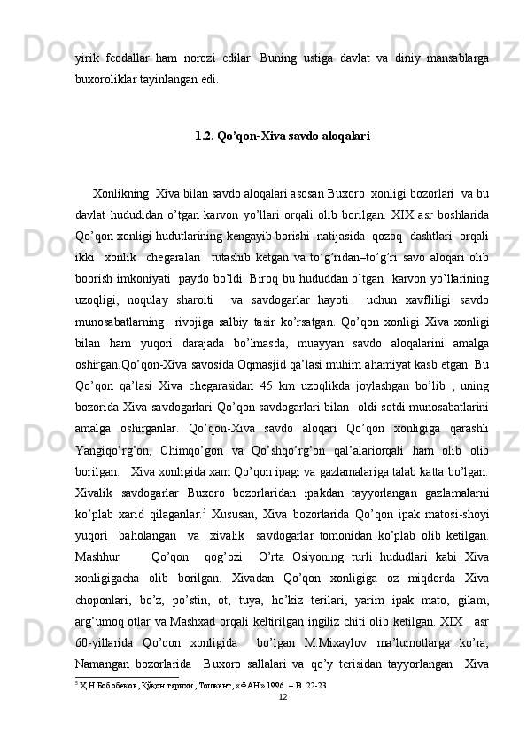yirik   feodallar   ham   norozi   edilar.   Buning   ustiga   davlat   va   diniy   mansablarga
buxoroliklar tayinlangan edi.
1.2. Qo’qon-Xiva savdo aloqalari
     Xonlikning  Xiva bilan savdo aloqalari asosan Buxoro  xonligi bozorlari  va bu
davlat   hududidan   o’tgan   karvon   yo’llari   orqali   olib   borilgan.   XIX   asr   boshlarida
Qo’qon xonligi hudutlarining kengayib borishi  natijasida  qozoq  dashtlari  orqali
ikki     xonlik     chegaralari     tutashib   ketgan   va   to’g’ridan–to’g’ri   savo   aloqari   olib
boorish imkoniyati   paydo bo’ldi. Biroq bu hududdan o’tgan   karvon yo’llarining
uzoqligi,    noqulay    sharoiti         va    savdogarlar    hayoti        uchun   xavfliligi     savdo
munosabatlarning     rivojiga   salbiy   tasir   ko’rsatgan.   Qo’qon   xonligi   Xiva   xonligi
bilan   ham   yuqori   darajada   bo’lmasda,   muayyan   savdo   aloqalarini   amalga
oshirgan.Qo’qon-Xiva savosida Oqmasjid qa’lasi muhim ahamiyat kasb etgan. Bu
Qo’qon   qa’lasi   Xiva   chegarasidan   45   km   uzoqlikda   joylashgan   bo’lib   ,   uning
bozorida Xiva savdogarlari Qo’qon savdogarlari  bilan   oldi-sotdi  munosabatlarini
amalga   oshirganlar.   Qo’qon-Xiva   savdo   aloqari   Qo’qon   xonligiga   qarashli
Yangiqo’rg’on,   Chimqo’gon   va   Qo’shqo’rg’on   qal’alariorqali   ham   olib   olib
borilgan.   Xiva xonligida xam Qo’qon ipagi va gazlamalariga talab katta bo’lgan.
Xivalik   savdogarlar   Buxoro   bozorlaridan   ipakdan   tayyorlangan   gazlamalarni
ko’plab   xarid   qilaganlar. 5
  Xususan,   Xiva   bozorlarida   Qo’qon   ipak   matosi-shoyi
yuqori     baholangan     va     xivalik     savdogarlar   tomonidan   ko’plab   olib   ketilgan.
Mashhur         Qo’qon     qog’ozi     O’rta   Osiyoning   turli   hududlari   kabi   Xiva
xonligigacha   olib   borilgan.   Xivadan   Qo’qon   xonligiga   oz   miqdorda   Xiva
choponlari,   bo’z,   po’stin,   ot,   tuya,   ho’kiz   terilari,   yarim   ipak   mato,   gilam,
arg’umoq otlar va Mashxad orqali keltirilgan ingiliz chiti olib ketilgan. XIX     asr
60-yillarida     Qo’qon     xonligida         bo’lgan     M.Mixaylov     ma’lumotlarga     ko’ra,
Namangan   bozorlarida     Buxoro   sallalari   va   qo’y   terisidan   tayyorlangan     Xiva
5
  Ҳ.Н.Бобобеков, Қўқон тарихи, Тошкент, «ФАН» 1996. –  B . 22-23
12