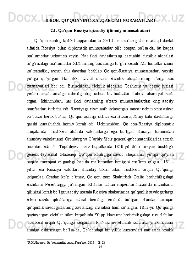 II BOB. QO’QONNING XALQARO MUNOSABATLARI
2.1. Qo’qon-Rossiya iqtisodiy-ijtimoiy munosabatlari
         Qo’qon xonligi  tashkil  topganidan to XVIII asr  oxirlarigacha mustaqil  davlat
sifatida   Rossiya   bilan   diplomatik   munosabatlar   olib   borgan   bo’lsa-da,   bu   haqda
ma’lumotlar   uchratish   qiyin.   Har   ikki   davlatlaming   dastlabki   elchilik   aloqalari
to’g’risidagi ma’lumotlar XIX asming boshlariga to’g’ri keladi. Ma’lumotlar shuni
ko’rsatadiki,   aynan   shu   davrdan   boshlab   Qo’qon-Rossiya   munosabatlari   yaxshi
yo’lga   qo’yilgan.   Har   ikki   davlat   o’zaro   elchilik   aloqalarinmg   o’ziga   xos
xususiyatlari   bor   edi.   Birinchidan,   elchilik   aloqalari   Toshkent   va   qozoq   juzlari
yerlari   orqali   amalga   oshirilganligi   uchun   bu   hududlar   alohida   ahamiyat   kasb
etgan.   Ikkinchidan,   har   ikki   davlatning   o’zaro   munosabatlardan   eng   asosiy
manfaatlari turlicha edi. Rossiyaga rivojlanib kelayotgan sanoat uchun xom ashyo
va bozor   kerak  bo’Isa,  Qo’qon  xonligi   uchun  esa  Buxoro, Xitoy  kabi  davlatlarga
qarshi   kurashishda   homiy   kerak   edi.   Uchinchidan,   Qo   qon-Rossiya   diplomatik
aloqalarida.   Toshkent   alohida   vakolatlarga   ega   bo’lgan.   Rossiya   tomonidan
shunday vakolatlami Orenburg va G’arbiy Sibir general-gubematorliklarida sezish
mumkin   edi.   N.   Topildiyev   arxiv   hujjatlarida   1810-yil   Sibir   liniyasi   boshlig’i
general-leytenant   Glazenep   Qo’qon   xonligiga   savdo   aloqalarini   yo’lga   qo’yish
haqida   murojaat   qilganligi   haqida   ma’ lumotlar   borligini   ma’lum   qilgan. 7
  1811-
yilda   esa   Rossiya   vakillari   shunday   taklif   bilan   Toshkent   orqali   Qo’qonga
kelganlar.   Oradan   ko’p   o’tmay,   Qo’qon   xoni   Shakurbek   Otaliq   boshchiligidagi
elchilami   Peterburgga   jo’natgan.   Elchilar   uchun   imperator   huzurida   muhokama
qilinishi kerak bo’lgan asosiy masala Rossiya shaharlarida qo’qonlik savdogarlarga
erkin   savdo   qilishlariga   ruhsat   berishga   erishish   bo’lgan.   Bundan   tashqari
qo’qonlik savdogarlaming xavfsizligi  masalasi  ham ko’rilgan. 1813-yil Qo’qonga
qaytayotgan   elchilar   bilan   birgalikda   Filipp   Nazarov   boshchiligidagi   rus   elchilari
Toshkent   orqali   Qo’qonga   kelganlar.   F.   Nazarov   elchilik   sohasida   yirik   ishlami
amalga   oshirmagan   bo’lsa-da,   Qo’qondagi   bir   yillik   kuzatuvlari   natijasida   xonlik
7
  R.X.Akbarov, Qo’qon xonligi tarixi, Fаrg’оnа, 2015. – B. 22
14 