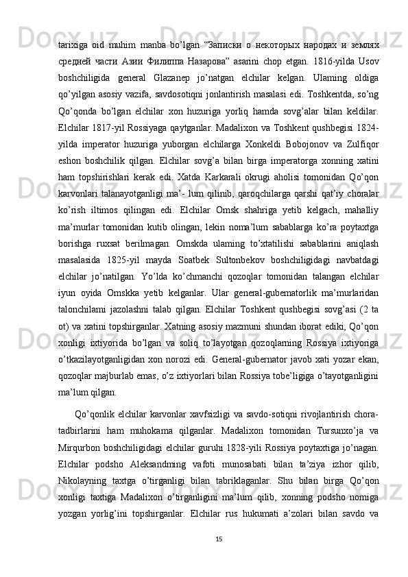 tarixiga   oid   muhim   manba   bo’lgan   “ Записки   о   некоторых   народах   и   землях
средней   части   Азии   Филиппа   Назарова ”   asarini   chop   etgan.   1816-yilda   Usov
boshchiligida   general   Glazanep   jo’natgan   elchilar   kelgan.   Ulaming   oldiga
qo’yilgan asosiy vazifa, savdosotiqni  jonlantirish masalasi  edi. Toshkentda, so’ng
Qo’qonda   bo’lgan   elchilar   xon   huzuriga   yorliq   hamda   sovg’alar   bilan   keldilar.
Elchilar 1817-yil Rossiyaga qaytganlar. Madalixon va Toshkent qushbegisi  1824-
yilda   imperator   huzuriga   yuborgan   elchilarga   Xonkeldi   Bobojonov   va   Zulfiqor
eshon   boshchilik   qilgan.   Elchilar   sovg’a   bilan   birga   imperatorga   xonning   xatini
ham   topshirishlari   kerak   edi.   Xatda   Karkarali   okrugi   aholisi   tomonidan   Qo’qon
karvonlari   talanayotganligi   ma’-   lum   qilinib,   qaroqchilarga   qarshi   qat’iy   choralar
ko’rish   iltimos   qilingan   edi.   Elchilar   Omsk   shahriga   yetib   kelgach,   mahalliy
ma’murlar   tomonidan   kutib   olingan,   lekin   noma’lum   sabablarga   ko’ra   poytaxtga
borishga   ruxsat   berilmagan.   Omskda   ulaming   to’xtatilishi   sabablarini   aniqlash
masalasida   1825-yil   mayda   Soatbek   Sultonbekov   boshchiligidagi   navbatdagi
elchilar   jo’natilgan.   Yo’lda   ko’chmanchi   qozoqlar   tomonidan   talangan   elchilar
iyun   oyida   Omskka   yetib   kelganlar.   Ular   general-gubematorlik   ma’murlaridan
talonchilami   jazolashni   talab   qilgan.   Elchilar   Toshkent   qushbegisi   sovg’asi   (2   ta
ot) va xatini topshirganlar. Xatning asosiy mazmuni shundan iborat ediki, Qo’qon
xonligi   ixtiyorida   bo’lgan   va   soliq   to’layotgan   qozoqlarning   Rossiya   ixtiyoriga
o’tkazilayotganligidan   xon   norozi   edi.   General-gubernator   javob   xati   yozar   ekan,
qozoqlar majburlab emas, o’z ixtiyorlari bilan Rossiya tobe’ligiga o’tayotganligini
ma’lum qilgan. 
         Qo’qonlik elchilar  karvonlar  xavfsizligi  va savdo-sotiqni  rivojlantirish chora-
tadbirlarini   ham   muhokama   qilganlar.   Madalixon   tomonidan   Tursunxo’ja   va
Mirqurbon  boshchiligidagi   elchilar   guruhi  1828-yili  Rossiya   poytaxtiga  jo’nagan.
Elchilar   podsho   Aleksandming   vafoti   munosabati   bilan   ta’ziya   izhor   qilib,
Nikolayning   taxtga   o’tirganligi   bilan   tabriklaganlar.   Shu   bilan   birga   Qo’qon
xonligi   taxtiga   Madalixon   o’tirganligini   ma’lum   qilib,   xonning   podsho   nomiga
yozgan   yorlig’ini   topshirganlar.   Elchilar   rus   hukumati   a’zolari   bilan   savdo   va
15 