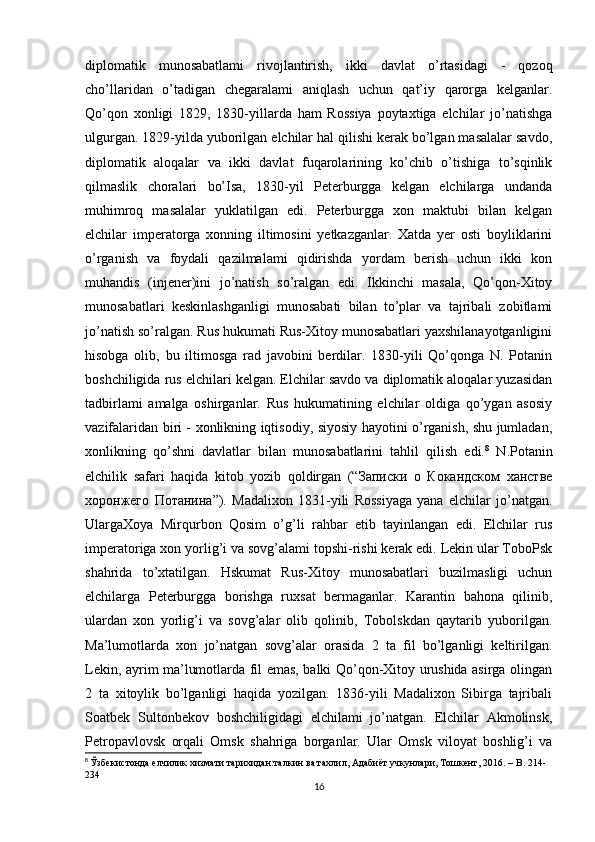 diplomatik   munosabatlami   rivojlantirish,   ikki   davlat   o’rtasidagi   -   qozoq
cho’llaridan   o’tadigan   chegaralami   aniqlash   uchun   qat’iy   qarorga   kelganlar.
Qo’qon   xonligi   1829,   1830-yillarda   ham   Rossiya   poytaxtiga   elchilar   jo’natishga
ulgurgan. 1829-yilda yuborilgan elchilar hal qilishi kerak bo’lgan masalalar savdo,
diplomatik   aloqalar   va   ikki   davlat   fuqarolarining   ko’chib   o’tishiga   to’sqinlik
qilmaslik   choralari   bo’Isa,   1830-yil   Peterburgga   kelgan   elchilarga   undanda
muhimroq   masalalar   yuklatilgan   edi.   Peterburgga   xon   maktubi   bilan   kelgan
elchilar   imperatorga   xonning   iltimosini   yetkazganlar.   Xatda   yer   osti   boyliklarini
o’rganish   va   foydali   qazilmalami   qidirishda   yordam   berish   uchun   ikki   kon
muhandis   (injener)ini   jo’natish   so’ralgan   edi.   Ikkinchi   masala,   Qo’qon-Xitoy
munosabatlari   keskinlashganligi   munosabati   bilan   to’plar   va   tajribali   zobitlami
jo’natish so’ralgan. Rus hukumati Rus-Xitoy munosabatlari yaxshilanayotganligini
hisobga   olib,   bu   iltimosga   rad   javobini   berdilar.   1830-yili   Qo’qonga   N.   Potanin
boshchiligida rus elchilari kelgan. Elchilar savdo va diplomatik aloqalar yuzasidan
tadbirlami   amalga   oshirganlar.   Rus   hukumatining   elchilar   oldiga   qo’ygan   asosiy
vazifalaridan biri - xonlikning iqtisodiy, siyosiy hayotini o’rganish, shu jumladan,
xonlikning   qo’shni   davlatlar   bilan   munosabatlarini   tahlil   qilish   edi. 8
  N.Potanin
elchilik   safari   haqida   kitob   yozib   qoldirgan   (“Записки   о   Кокандском   ханстве
хоронжего   Потанина”).   Madalixon   1831-yili   Rossiyaga   yana   elchilar   jo’natgan.
UlargaXoya   Mirqurbon   Qosim   o’g’li   rahbar   etib   tayinlangan   edi.   Elchilar   rus
imperatoriga xon yorlig’i va sovg’alami topshi-rishi kerak edi. Lekin ular ToboPsk
shahrida   to’xtatilgan.   Hskumat   Rus-Xitoy   munosabatlari   buzilmasligi   uchun
elchilarga   Peterburgga   borishga   ruxsat   bermaganlar.   Karantin   bahona   qilinib,
ulardan   xon   yorlig’i   va   sovg’alar   olib   qolinib,   Tobolskdan   qaytarib   yuborilgan.
Ma’lumotlarda   xon   jo’natgan   sovg’alar   orasida   2   ta   fil   bo’lganligi   keltirilgan.
Lekin, ayrim ma’lumotlarda fil emas, balki Qo’qon-Xitoy urushida asirga olingan
2   ta   xitoylik   bo’lganligi   haqida   yozilgan.   1836-yili   Madalixon   Sibirga   tajribali
Soatbek   Sultonbekov   boshchiligidagi   elchilami   jo’natgan.   Elchilar   Akmolinsk,
Petropavlovsk   orqali   Omsk   shahriga   borganlar.   Ular   Omsk   viloyat   boshlig’i   va
8
  Ўзбекистонда елчилик хизмати тарихидан:талкин ва тахлил, Адабиёт учкунлари, Тошкент, 2016. –  B . 214-
234
16 