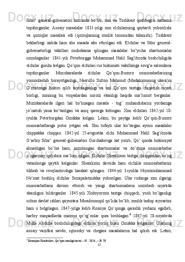 Sibir’   general-gubematori   huzurida   bo’lib,   xon   va   Toshkent   qushbegisi   xatlarini
topshirganlar.   Asosiy   masalalar   1831-yilgi   xon   elchilarining   qaytarib   yuborilishi
va   qozoqlar   masalasi   edi   (qozoqlaming   xonlik   tomonidan   talanishi).   Toshkent
beklarbegi   xatida   ham   shu   masala   aks   ettirilgan   edi.   Elchilar   va   Sibir   general-
gubernatorligi   vakillari   muhokama   qilingan   masalalar   bo’yicha   shartnomalar
imzolaganlar.   1841-yili   Peterburgga   Muhammad   Halil   Sag’ibzoda   boshchiligida
elchilar guruhi kelgan. Qo’qon elchilari rus hukumati vakillariga sovg’a-salomlami
topshirganlar.   Muzokaralarda   elchilar   Qo’qon-Buxoro   munosabatlarining
yomonlashib   borayotganligi,   Nasrullo   Sulton   Mahmud   (Madalixonning   ukasi)ni
O’rmitonga   hokim   qilib   tayinlaganligi   va   uni   Qo’qon   taxtiga   chiqarish   niyati
borligi,   xonning   bu   voqealardan   norozi   ekanligi   haqida   ma’lumot   berganlar.
Muzokaralarda   ilgari   hal   bo’lmagan   masala   -   tog’   muhandislarini   yordamga
jo’natish   yana   ko’tarilgan   va   aniq   qarorga   kelingan.   Xon   elchilari   1842-yil   10-
iyulda   Peterburgdan   Omskka   kelgan.   Lekin,   bu   paytga   kelib   Qo’qon-Buxoro
munosabatlariga   putur   yetgan   edi.   Shu   tufayli   ular   ko’targan   ayrim   masalalar
chippakka   chiqqan.   1842-yil   25-avgustda   elchi   Muhammad   Halil   Sag’ibzoda
G’arbiy   Sibir’   general-gubematori   Gorchakovga   xat   yozib,   Qo’   qonda   hokimiyat
almashgan   bo’Isa   ham,   imzolangan   shartnomalar   va   do’stona   munosabatlar
o’zgarmay qolishini ma’lum qilgan. Elchilar Sheralixon taxtga chiqqanidan so’ng
vatanlariga   qaytib   kelganlar.   Sheralixon   davrida   ham   elchilik   munosabatlarini
tiklash   va   rivojlantirishga   harakat   qilingan.   1844-yil   3-iyulda   Niyozmuhammad
Ne’mat   boshliq   elchilar   Semipalatinskka   yuborilgan.   Ular   ruslarga   xon   ilgarigi
munosabatlami   davom   ettirish   va   yangi   shartnomalarni   imzolash   niyatida
ekanligini   bildirganlar.   1845-yili   Xudoyorxon   taxtga   chiqqach,   yosh   bo’lganligi
uchun davlat ishlari qaynotasi Musulmonqul qo’lida bo’lib, xonlik tashqi siyosatini
ham   u   belgilagan.   1847-yilga   kelib   Rossiya   Qo’qonga   qarashli   yerlami   egallab,
harbiy   maqsadlarda   maxsus   qo’rg’onlar   qura   boshlagan. 9
  1847-yil   28-noyabrda
Mulla   Abdulla   boshchiligidagi   elchilar   yorliq   bilan   Omskka   kelganlar.   Ularning
asosiy   vazifasi   savdo,   iqtisodiy   va   chegara   masalalarini   hal   qilish   edi.   Lekin,
9
  Ikromjon Kuzikulov, Qo’qon xonligi tarixi – N.: 2014, – B. 78
17 