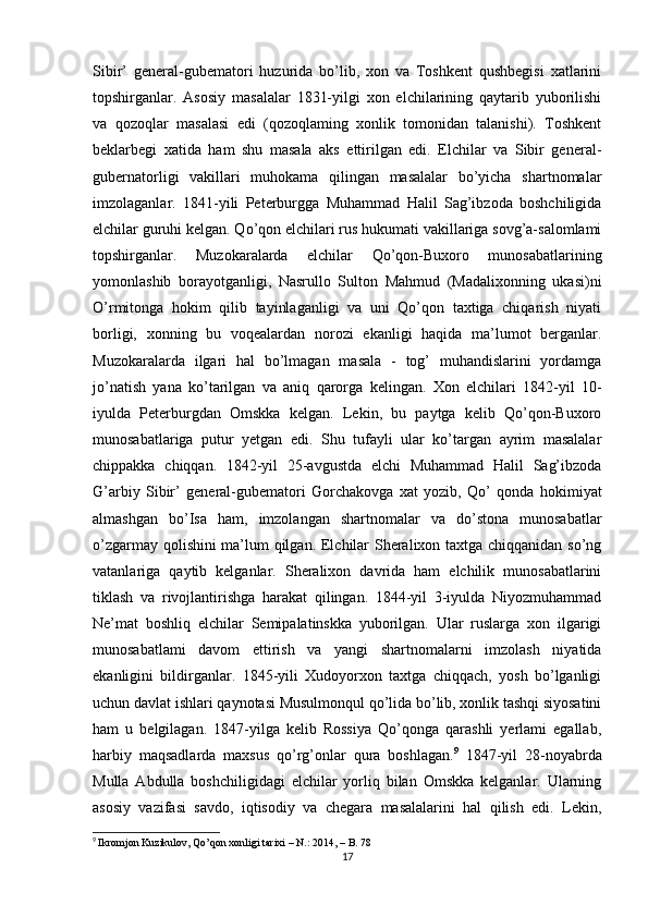 Sibir’   general-gubematori   huzurida   bo’lib,   xon   va   Toshkent   qushbegisi   xatlarini
topshirganlar.   Asosiy   masalalar   1831-yilgi   xon   elchilarining   qaytarib   yuborilishi
va   qozoqlar   masalasi   edi   (qozoqlaming   xonlik   tomonidan   talanishi).   Toshkent
beklarbegi   xatida   ham   shu   masala   aks   ettirilgan   edi.   Elchilar   va   Sibir   general-
gubernatorligi   vakillari   muhokama   qilingan   masalalar   bo’yicha   shartnomalar
imzolaganlar.   1841-yili   Peterburgga   Muhammad   Halil   Sag’ibzoda   boshchiligida
elchilar guruhi kelgan. Qo’qon elchilari rus hukumati vakillariga sovg’a-salomlami
topshirganlar.   Muzokaralarda   elchilar   Qo’qon-Buxoro   munosabatlarining
yomonlashib   borayotganligi,   Nasrullo   Sulton   Mahmud   (Madalixonning   ukasi)ni
O’rmitonga   hokim   qilib   tayinlaganligi   va   uni   Qo’qon   taxtiga   chiqarish   niyati
borligi,   xonning   bu   voqealardan   norozi   ekanligi   haqida   ma’lumot   berganlar.
Muzokaralarda   ilgari   hal   bo’lmagan   masala   -   tog’   muhandislarini   yordamga
jo’natish   yana   ko’tarilgan   va   aniq   qarorga   kelingan.   Xon   elchilari   1842-yil   10-
iyulda   Peterburgdan   Omskka   kelgan.   Lekin,   bu   paytga   kelib   Qo’qon-Buxoro
munosabatlariga   putur   yetgan   edi.   Shu   tufayli   ular   ko’targan   ayrim   masalalar
chippakka   chiqqan.   1842-yil   25-avgustda   elchi   Muhammad   Halil   Sag’ibzoda
G’arbiy   Sibir’   general-gubematori   Gorchakovga   xat   yozib,   Qo’   qonda   hokimiyat
almashgan   bo’Isa   ham,   imzolangan   shartnomalar   va   do’stona   munosabatlar
o’zgarmay qolishini ma’lum qilgan. Elchilar Sheralixon taxtga chiqqanidan so’ng
vatanlariga   qaytib   kelganlar.   Sheralixon   davrida   ham   elchilik   munosabatlarini
tiklash   va   rivojlantirishga   harakat   qilingan.   1844-yil   3-iyulda   Niyozmuhammad
Ne’mat   boshliq   elchilar   Semipalatinskka   yuborilgan.   Ular   ruslarga   xon   ilgarigi
munosabatlami   davom   ettirish   va   yangi   shartnomalarni   imzolash   niyatida
ekanligini   bildirganlar.   1845-yili   Xudoyorxon   taxtga   chiqqach,   yosh   bo’lganligi
uchun davlat ishlari qaynotasi Musulmonqul qo’lida bo’lib, xonlik tashqi siyosatini
ham   u   belgilagan.   1847-yilga   kelib   Rossiya   Qo’qonga   qarashli   yerlami   egallab,
harbiy   maqsadlarda   maxsus   qo’rg’onlar   qura   boshlagan. 9
  1847-yil   28-noyabrda
Mulla   Abdulla   boshchiligidagi   elchilar   yorliq   bilan   Omskka   kelganlar.   Ularning
asosiy   vazifasi   savdo,   iqtisodiy   va   chegara   masalalarini   hal   qilish   edi.   Lekin,
9
  Ikromjon Kuzikulov, Qo’qon xonligi tarixi – N.: 2014, – B. 78
17